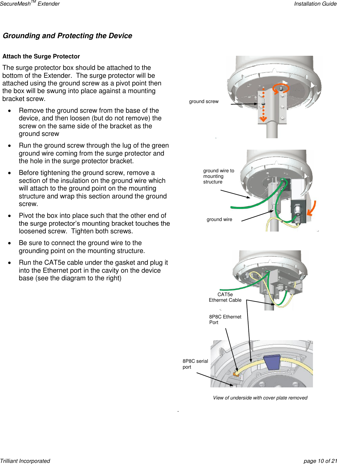 SecureMeshTM Extender    Installation Guide Trilliant Incorporated  page 10 of 21 Grounding and Protecting the Device   Attach the Surge Protector The surge protector box should be attached to the bottom of the Extender.  The surge protector will be attached using the ground screw as a pivot point then the box will be swung into place against a mounting bracket screw.   Remove the ground screw from the base of the device, and then loosen (but do not remove) the screw on the same side of the bracket as the ground screw   Run the ground screw through the lug of the green ground wire coming from the surge protector and the hole in the surge protector bracket.   Before tightening the ground screw, remove a section of the insulation on the ground wire which will attach to the ground point on the mounting structure and wrap this section around the ground screw.  Pivot the box into place such that the other end of the surge protector’s mounting bracket touches the loosened screw.  Tighten both screws.   Be sure to connect the ground wire to the grounding point on the mounting structure.   Run the CAT5e cable under the gasket and plug it into the Ethernet port in the cavity on the device base (see the diagram to the right)     . CAT5e Ethernet Cable 8P8C Ethernet Port 8P8C serial port View of underside with cover plate removed ground wire ground wire to mounting structure ground screw 