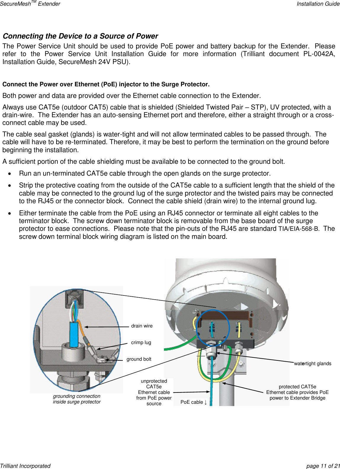 SecureMeshTM Extender    Installation Guide Trilliant Incorporated  page 11 of 21 Connecting the Device to a Source of Power The Power Service Unit should be used to provide PoE power and battery backup for the Extender.  Please refer  to  the  Power  Service  Unit  Installation  Guide  for  more  information  (Trilliant  document  PL-0042A, Installation Guide, SecureMesh 24V PSU).  Connect the Power over Ethernet (PoE) injector to the Surge Protector. Both power and data are provided over the Ethernet cable connection to the Extender. Always use CAT5e (outdoor CAT5) cable that is shielded (Shielded Twisted Pair – STP), UV protected, with a drain-wire.  The Extender has an auto-sensing Ethernet port and therefore, either a straight through or a cross-connect cable may be used. The cable seal gasket (glands) is water-tight and will not allow terminated cables to be passed through.  The cable will have to be re-terminated. Therefore, it may be best to perform the termination on the ground before beginning the installation. A sufficient portion of the cable shielding must be available to be connected to the ground bolt.   Run an un-terminated CAT5e cable through the open glands on the surge protector.   Strip the protective coating from the outside of the CAT5e cable to a sufficient length that the shield of the cable may be connected to the ground lug of the surge protector and the twisted pairs may be connected to the RJ45 or the connector block.  Connect the cable shield (drain wire) to the internal ground lug.   Either terminate the cable from the PoE using an RJ45 connector or terminate all eight cables to the terminator block.  The screw down terminator block is removable from the base board of the surge protector to ease connections.  Please note that the pin-outs of the RJ45 are standard TIA/EIA-568-B.  The screw down terminal block wiring diagram is listed on the main board.      drain wire crimp lug grounding connection inside surge protector ground bolt unprotected CAT5e Ethernet cable from PoE power source watertight glands PoE cable ↓ protected CAT5e Ethernet cable provides PoE power to Extender Bridge 