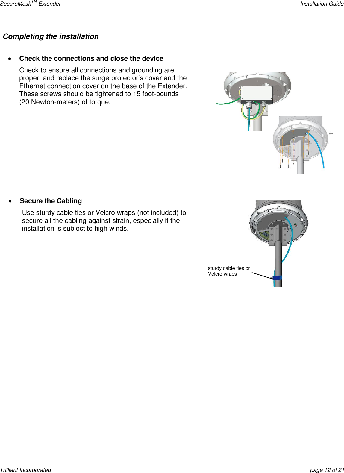 SecureMeshTM Extender    Installation Guide Trilliant Incorporated  page 12 of 21 Completing the installation     Check the connections and close the device Check to ensure all connections and grounding are proper, and replace the surge protector’s cover and the Ethernet connection cover on the base of the Extender.  These screws should be tightened to 15 foot-pounds (20 Newton-meters) of torque.           Secure the Cabling Use sturdy cable ties or Velcro wraps (not included) to secure all the cabling against strain, especially if the installation is subject to high winds.    sturdy cable ties or Velcro wraps 