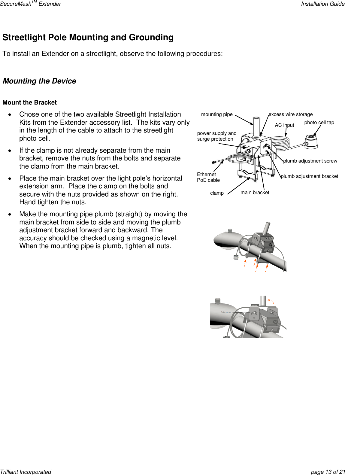 SecureMeshTM Extender    Installation Guide Trilliant Incorporated  page 13 of 21 Streetlight Pole Mounting and Grounding To install an Extender on a streetlight, observe the following procedures:  Mounting the Device  Mount the Bracket   Chose one of the two available Streetlight Installation Kits from the Extender accessory list.  The kits vary only in the length of the cable to attach to the streetlight photo cell.   If the clamp is not already separate from the main bracket, remove the nuts from the bolts and separate the clamp from the main bracket.   Place the main bracket over the light pole’s horizontal extension arm.  Place the clamp on the bolts and secure with the nuts provided as shown on the right. Hand tighten the nuts.   Make the mounting pipe plumb (straight) by moving the main bracket from side to side and moving the plumb adjustment bracket forward and backward. The accuracy should be checked using a magnetic level. When the mounting pipe is plumb, tighten all nuts.       photo cell tap AC input excess wire storage clamp Ethernet  PoE cable power supply and surge protection plumb adjustment bracket  main bracket mounting pipe plumb adjustment screw  