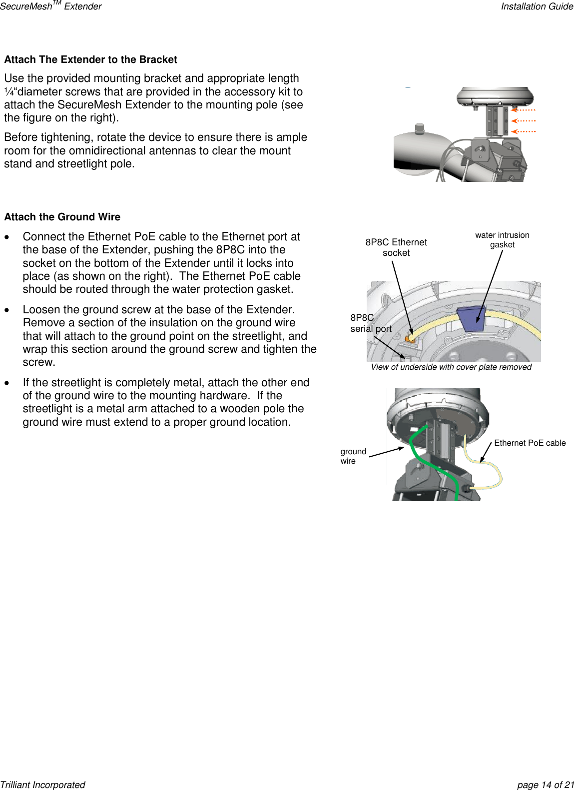 SecureMeshTM Extender    Installation Guide Trilliant Incorporated  page 14 of 21 Attach The Extender to the Bracket Use the provided mounting bracket and appropriate length ¼―diameter screws that are provided in the accessory kit to attach the SecureMesh Extender to the mounting pole (see the figure on the right). Before tightening, rotate the device to ensure there is ample room for the omnidirectional antennas to clear the mount stand and streetlight pole.   Attach the Ground Wire   Connect the Ethernet PoE cable to the Ethernet port at the base of the Extender, pushing the 8P8C into the socket on the bottom of the Extender until it locks into place (as shown on the right).  The Ethernet PoE cable should be routed through the water protection gasket.   Loosen the ground screw at the base of the Extender.  Remove a section of the insulation on the ground wire that will attach to the ground point on the streetlight, and wrap this section around the ground screw and tighten the screw.   If the streetlight is completely metal, attach the other end of the ground wire to the mounting hardware.  If the streetlight is a metal arm attached to a wooden pole the ground wire must extend to a proper ground location.    Ethernet PoE cable ground wire 8P8C Ethernet socket 8P8C serial port View of underside with cover plate removed water intrusion gasket 