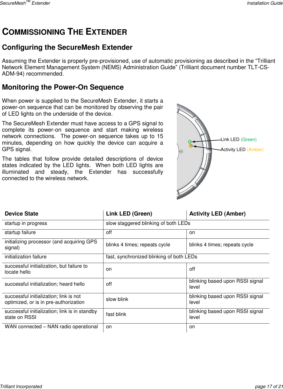 SecureMeshTM Extender    Installation Guide Trilliant Incorporated  page 17 of 21 COMMISSIONING THE EXTENDER Configuring the SecureMesh Extender Assuming the Extender is properly pre-provisioned, use of automatic provisioning as described in the ―Trilliant Network Element Management System (NEMS) Administration Guide‖ (Trilliant document number TLT-CS-ADM-94) recommended. Monitoring the Power-On Sequence When power is supplied to the SecureMesh Extender, it starts a power-on sequence that can be monitored by observing the pair of LED lights on the underside of the device. The SecureMesh Extender must have access to a GPS signal to complete  its  power-on  sequence  and  start  making  wireless network connections.  The power-on sequence takes up to 15 minutes,  depending  on  how  quickly  the  device  can  acquire  a GPS signal. The  tables  that  follow  provide  detailed  descriptions  of  device states indicated by the LED lights.   When both LED lights  are illuminated  and  steady,  the  Extender  has  successfully connected to the wireless network.   Device State Link LED (Green) Activity LED (Amber) startup in progress slow staggered blinking of both LEDs startup failure off on initializing processor (and acquiring GPS signal) blinks 4 times; repeats cycle blinks 4 times; repeats cycle initialization failure fast, synchronized blinking of both LEDs successful initialization, but failure to locate hello on off successful initialization; heard hello off blinking based upon RSSI signal level successful initialization; link is not optimized, or is in pre-authorization slow blink blinking based upon RSSI signal level successful initialization; link is in standby state on RSSI fast blink blinking based upon RSSI signal level WAN connected – NAN radio operational on on   Link LED (Green) Activity LED (Amber) 