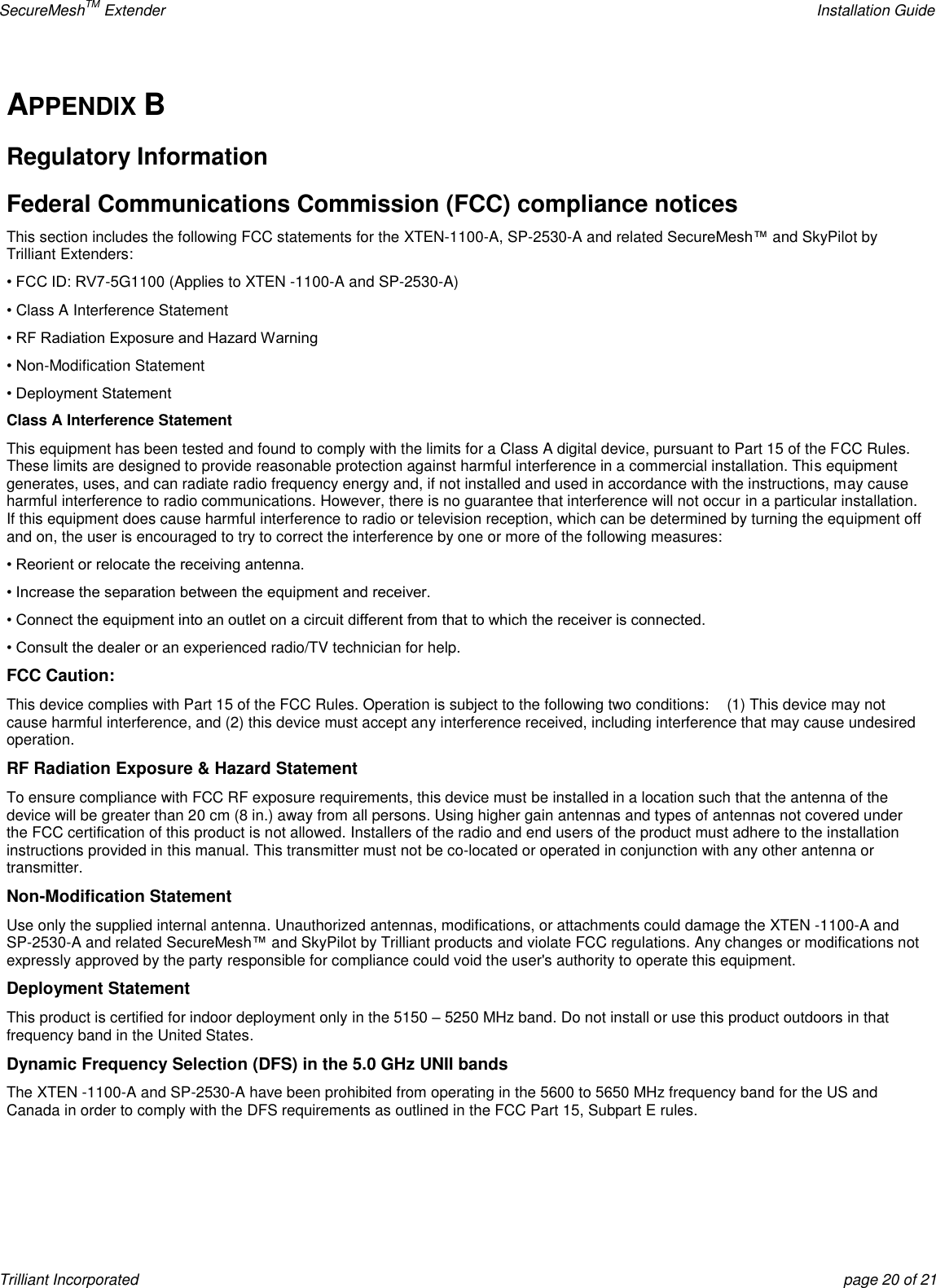 SecureMeshTM Extender    Installation Guide Trilliant Incorporated  page 20 of 21 APPENDIX B Regulatory Information Federal Communications Commission (FCC) compliance notices This section includes the following FCC statements for the XTEN-1100-A, SP-2530-A and related SecureMesh™ and SkyPilot by Trilliant Extenders: • FCC ID: RV7-5G1100 (Applies to XTEN -1100-A and SP-2530-A) • Class A Interference Statement • RF Radiation Exposure and Hazard Warning • Non-Modification Statement • Deployment Statement Class A Interference Statement This equipment has been tested and found to comply with the limits for a Class A digital device, pursuant to Part 15 of the FCC Rules. These limits are designed to provide reasonable protection against harmful interference in a commercial installation. This equipment generates, uses, and can radiate radio frequency energy and, if not installed and used in accordance with the instructions, may cause harmful interference to radio communications. However, there is no guarantee that interference will not occur in a particular installation. If this equipment does cause harmful interference to radio or television reception, which can be determined by turning the equipment off and on, the user is encouraged to try to correct the interference by one or more of the following measures: • Reorient or relocate the receiving antenna. • Increase the separation between the equipment and receiver. • Connect the equipment into an outlet on a circuit different from that to which the receiver is connected. • Consult the dealer or an experienced radio/TV technician for help. FCC Caution: This device complies with Part 15 of the FCC Rules. Operation is subject to the following two conditions:    (1) This device may not cause harmful interference, and (2) this device must accept any interference received, including interference that may cause undesired operation. RF Radiation Exposure &amp; Hazard Statement To ensure compliance with FCC RF exposure requirements, this device must be installed in a location such that the antenna of the device will be greater than 20 cm (8 in.) away from all persons. Using higher gain antennas and types of antennas not covered under the FCC certification of this product is not allowed. Installers of the radio and end users of the product must adhere to the installation instructions provided in this manual. This transmitter must not be co-located or operated in conjunction with any other antenna or transmitter. Non-Modification Statement Use only the supplied internal antenna. Unauthorized antennas, modifications, or attachments could damage the XTEN -1100-A and SP-2530-A and related SecureMesh™ and SkyPilot by Trilliant products and violate FCC regulations. Any changes or modifications not expressly approved by the party responsible for compliance could void the user&apos;s authority to operate this equipment. Deployment Statement This product is certified for indoor deployment only in the 5150 – 5250 MHz band. Do not install or use this product outdoors in that frequency band in the United States. Dynamic Frequency Selection (DFS) in the 5.0 GHz UNII bands The XTEN -1100-A and SP-2530-A have been prohibited from operating in the 5600 to 5650 MHz frequency band for the US and Canada in order to comply with the DFS requirements as outlined in the FCC Part 15, Subpart E rules.    