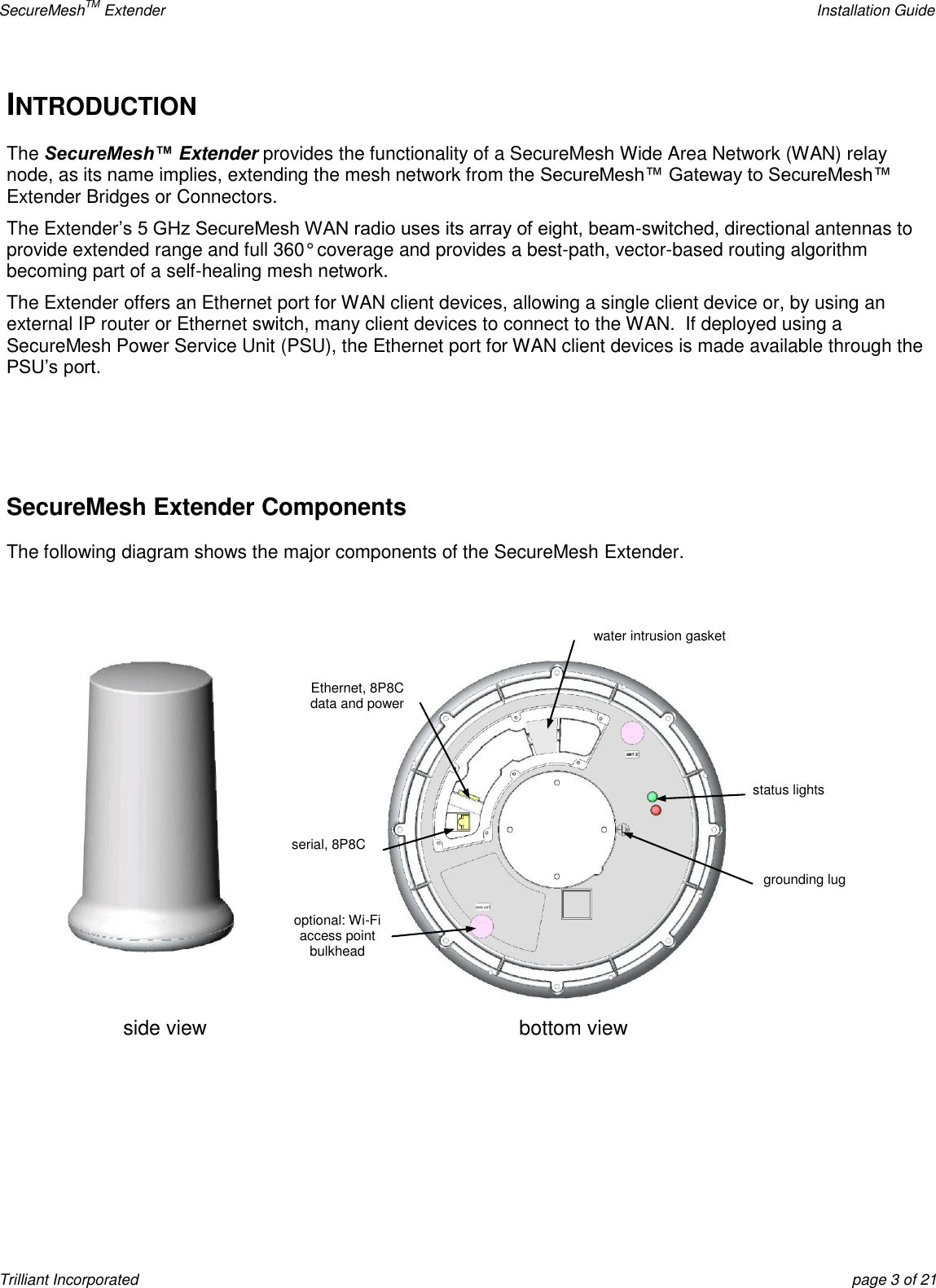 SecureMeshTM Extender    Installation Guide Trilliant Incorporated  page 3 of 21 INTRODUCTION The SecureMesh™ Extender provides the functionality of a SecureMesh Wide Area Network (WAN) relay node, as its name implies, extending the mesh network from the SecureMesh™ Gateway to SecureMesh™ Extender Bridges or Connectors.   The Extender’s 5 GHz SecureMesh WAN radio uses its array of eight, beam-switched, directional antennas to provide extended range and full 360° coverage and provides a best-path, vector-based routing algorithm becoming part of a self-healing mesh network. The Extender offers an Ethernet port for WAN client devices, allowing a single client device or, by using an external IP router or Ethernet switch, many client devices to connect to the WAN.  If deployed using a SecureMesh Power Service Unit (PSU), the Ethernet port for WAN client devices is made available through the PSU’s port.      SecureMesh Extender Components The following diagram shows the major components of the SecureMesh Extender.   side view bottom view Ethernet, 8P8C data and power serial, 8P8C optional: Wi-Fi access point bulkhead connector  water intrusion gasket status lights grounding lug 