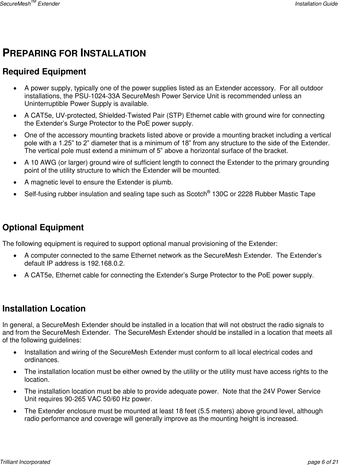 SecureMeshTM Extender    Installation Guide Trilliant Incorporated  page 6 of 21  PREPARING FOR INSTALLATION Required Equipment   A power supply, typically one of the power supplies listed as an Extender accessory.  For all outdoor installations, the PSU-1024-33A SecureMesh Power Service Unit is recommended unless an Uninterruptible Power Supply is available.  A CAT5e, UV-protected, Shielded-Twisted Pair (STP) Ethernet cable with ground wire for connecting the Extender’s Surge Protector to the PoE power supply.   One of the accessory mounting brackets listed above or provide a mounting bracket including a vertical pole with a 1.25‖ to 2‖ diameter that is a minimum of 18‖ from any structure to the side of the Extender.  The vertical pole must extend a minimum of 5‖ above a horizontal surface of the bracket.     A 10 AWG (or larger) ground wire of sufficient length to connect the Extender to the primary grounding point of the utility structure to which the Extender will be mounted.   A magnetic level to ensure the Extender is plumb.   Self-fusing rubber insulation and sealing tape such as Scotch® 130C or 2228 Rubber Mastic Tape  Optional Equipment  The following equipment is required to support optional manual provisioning of the Extender:   A computer connected to the same Ethernet network as the SecureMesh Extender.  The Extender’s default IP address is 192.168.0.2.  A CAT5e, Ethernet cable for connecting the Extender’s Surge Protector to the PoE power supply.  Installation Location In general, a SecureMesh Extender should be installed in a location that will not obstruct the radio signals to and from the SecureMesh Extender.  The SecureMesh Extender should be installed in a location that meets all of the following guidelines:   Installation and wiring of the SecureMesh Extender must conform to all local electrical codes and ordinances.   The installation location must be either owned by the utility or the utility must have access rights to the location.   The installation location must be able to provide adequate power.  Note that the 24V Power Service Unit requires 90-265 VAC 50/60 Hz power.   The Extender enclosure must be mounted at least 18 feet (5.5 meters) above ground level, although radio performance and coverage will generally improve as the mounting height is increased. 