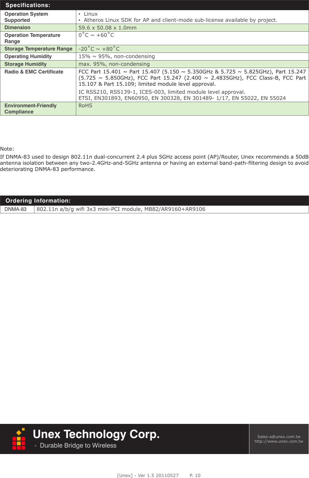 [Unex] - Ver 1.5 20110527       P. 10Unex Technology Corp.-  Durable Bridge to Wireless      Sales-a@unex.com.twhttp://www.unex.com.twNote: If DNMA-83 used to design 802.11n dual-concurrent 2.4 plus 5GHz access point (AP)/Router, Unex recommends a 50dB antenna isolation between any two-2.4GHz-and-5GHz antenna or having an external band-path-ﬁltering design to avoid deteriorating DNMA-83 performance. Specifications:Operation System Supported▪  Linux▪  Atheros Linux SDK for AP and client-mode sub-license available by project.Dimension 59.6 x 50.08 x 1.0mmOperation Temperature Range0˚C ~ +60˚CStorage Temperature Range -20˚C ~ +80˚COperating Humidity 15% ~ 95%, non-condensingStorage Humidity max. 95%, non-condensingRadio &amp; EMC Certificate FCC Part 15.401 ~ Part 15.407 (5.150 ~ 5.350GHz &amp; 5.725 ~ 5.825GHz), Part 15.247 (5.725  ~  5.850GHz),  FCC  Part  15.247  (2.400  ~  2.4835GHz),  FCC  Class-B,  FCC  Part 15.107 &amp; Part 15.109; limited module level approval. IC RSS210, RSS139-1, ICES-003, limited module level approval.ETSI, EN301893, EN60950, EN 300328, EN 301489- 1/17, EN 55022, EN 55024Environment-Friendly ComplianceRoHSOrdering Information:DNMA-83 802.11n a/b/g wifi 3x3 mini-PCI module, MB82/AR9160+AR9106