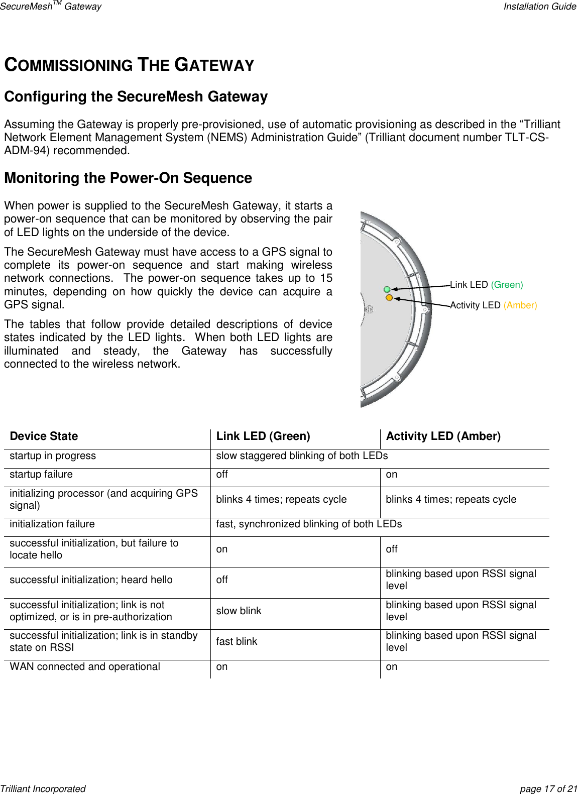 SecureMeshTM Gateway    Installation Guide Trilliant Incorporated  page 17 of 21 COMMISSIONING THE GATEWAY Configuring the SecureMesh Gateway Assuming the Gateway is properly pre-provisioned, use of automatic provisioning as described in the ―Trilliant Network Element Management System (NEMS) Administration Guide‖ (Trilliant document number TLT-CS-ADM-94) recommended. Monitoring the Power-On Sequence When power is supplied to the SecureMesh Gateway, it starts a power-on sequence that can be monitored by observing the pair of LED lights on the underside of the device. The SecureMesh Gateway must have access to a GPS signal to complete  its  power-on  sequence  and  start  making  wireless network connections.  The power-on sequence takes up to 15 minutes,  depending  on  how  quickly  the  device  can  acquire  a GPS signal. The  tables  that  follow  provide  detailed  descriptions  of  device states indicated by the LED lights.   When both LED lights  are illuminated  and  steady,  the  Gateway  has  successfully connected to the wireless network.   Device State Link LED (Green) Activity LED (Amber) startup in progress slow staggered blinking of both LEDs startup failure off on initializing processor (and acquiring GPS signal) blinks 4 times; repeats cycle blinks 4 times; repeats cycle initialization failure fast, synchronized blinking of both LEDs successful initialization, but failure to locate hello on off successful initialization; heard hello off blinking based upon RSSI signal level successful initialization; link is not optimized, or is in pre-authorization slow blink blinking based upon RSSI signal level successful initialization; link is in standby state on RSSI fast blink blinking based upon RSSI signal level WAN connected and operational on on   Link LED (Green) Activity LED (Amber) 