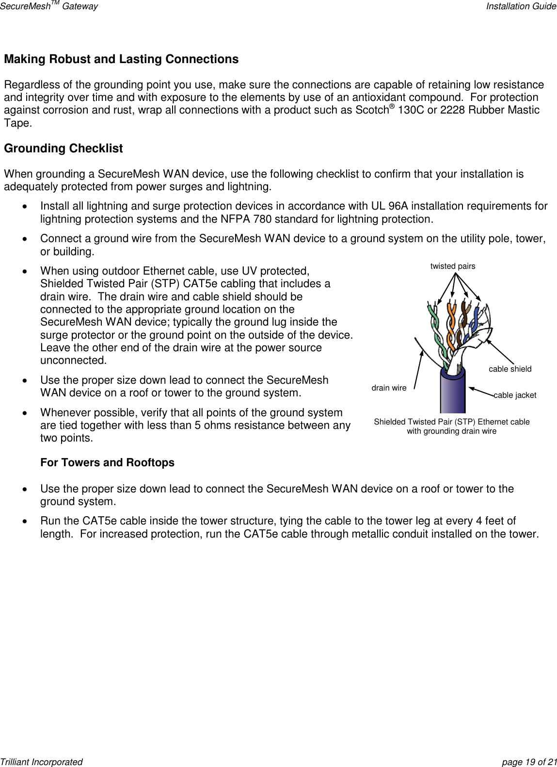 SecureMeshTM Gateway    Installation Guide Trilliant Incorporated  page 19 of 21 Making Robust and Lasting Connections Regardless of the grounding point you use, make sure the connections are capable of retaining low resistance and integrity over time and with exposure to the elements by use of an antioxidant compound.  For protection against corrosion and rust, wrap all connections with a product such as Scotch® 130C or 2228 Rubber Mastic Tape.   Grounding Checklist When grounding a SecureMesh WAN device, use the following checklist to confirm that your installation is adequately protected from power surges and lightning.   Install all lightning and surge protection devices in accordance with UL 96A installation requirements for lightning protection systems and the NFPA 780 standard for lightning protection.     Connect a ground wire from the SecureMesh WAN device to a ground system on the utility pole, tower, or building.   When using outdoor Ethernet cable, use UV protected, Shielded Twisted Pair (STP) CAT5e cabling that includes a drain wire.  The drain wire and cable shield should be connected to the appropriate ground location on the SecureMesh WAN device; typically the ground lug inside the surge protector or the ground point on the outside of the device.  Leave the other end of the drain wire at the power source unconnected.   Use the proper size down lead to connect the SecureMesh WAN device on a roof or tower to the ground system.   Whenever possible, verify that all points of the ground system are tied together with less than 5 ohms resistance between any two points. For Towers and Rooftops   Use the proper size down lead to connect the SecureMesh WAN device on a roof or tower to the ground system.   Run the CAT5e cable inside the tower structure, tying the cable to the tower leg at every 4 feet of length.  For increased protection, run the CAT5e cable through metallic conduit installed on the tower.   Shielded Twisted Pair (STP) Ethernet cable with grounding drain wire cable jacket twisted pairs drain wire cable shield 