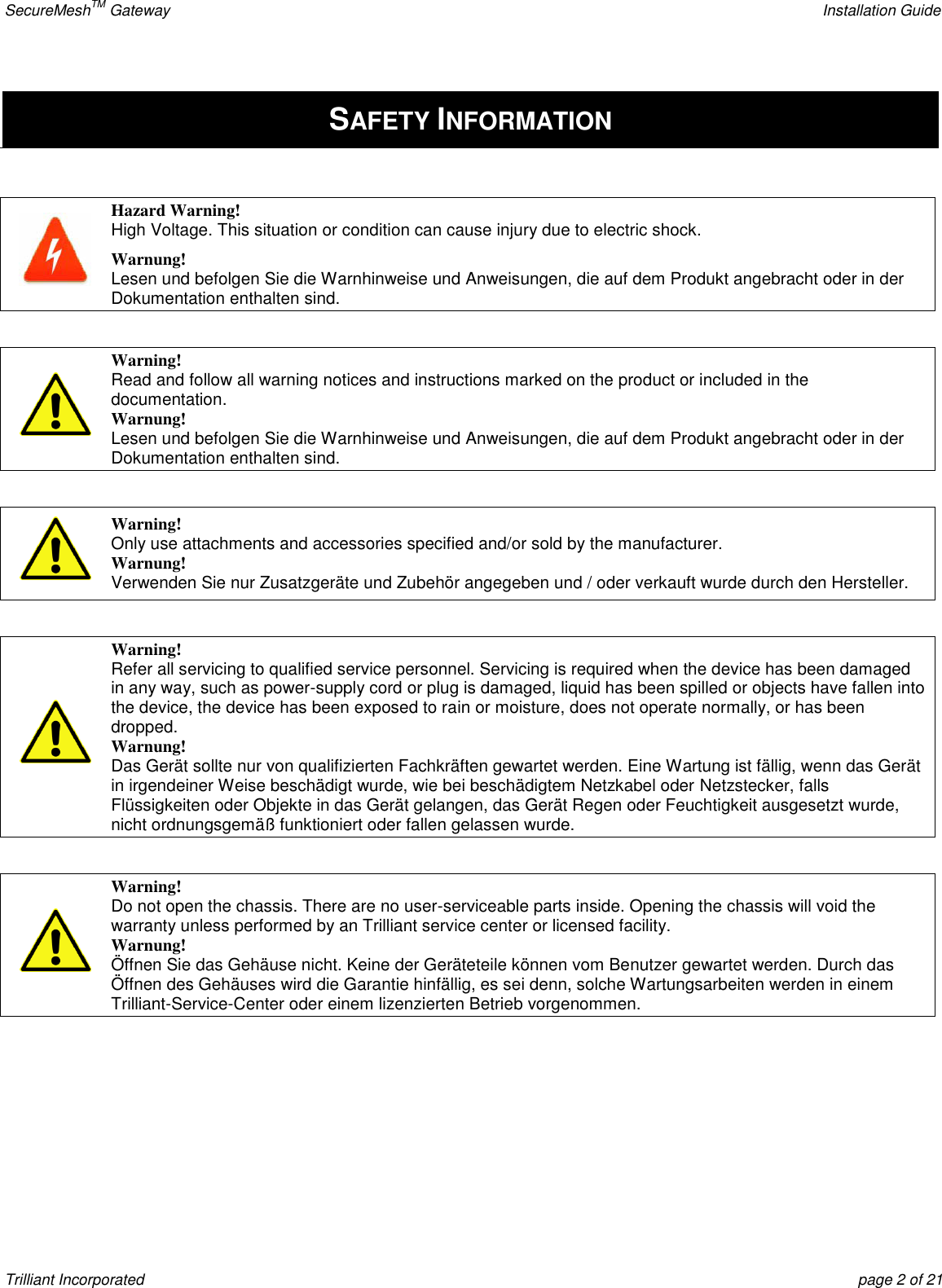 SecureMeshTM Gateway    Installation Guide Trilliant Incorporated  page 2 of 21  SAFETY INFORMATION   Hazard Warning! High Voltage. This situation or condition can cause injury due to electric shock. Warnung! Lesen und befolgen Sie die Warnhinweise und Anweisungen, die auf dem Produkt angebracht oder in der Dokumentation enthalten sind.    Warning! Read and follow all warning notices and instructions marked on the product or included in the documentation. Warnung! Lesen und befolgen Sie die Warnhinweise und Anweisungen, die auf dem Produkt angebracht oder in der Dokumentation enthalten sind.   Warning! Only use attachments and accessories specified and/or sold by the manufacturer. Warnung! Verwenden Sie nur Zusatzgeräte und Zubehör angegeben und / oder verkauft wurde durch den Hersteller.   Warning! Refer all servicing to qualified service personnel. Servicing is required when the device has been damaged in any way, such as power-supply cord or plug is damaged, liquid has been spilled or objects have fallen into the device, the device has been exposed to rain or moisture, does not operate normally, or has been dropped. Warnung! Das Gerät sollte nur von qualifizierten Fachkräften gewartet werden. Eine Wartung ist fällig, wenn das Gerät in irgendeiner Weise beschädigt wurde, wie bei beschädigtem Netzkabel oder Netzstecker, falls Flüssigkeiten oder Objekte in das Gerät gelangen, das Gerät Regen oder Feuchtigkeit ausgesetzt wurde, nicht ordnungsgemäß funktioniert oder fallen gelassen wurde.   Warning! Do not open the chassis. There are no user-serviceable parts inside. Opening the chassis will void the warranty unless performed by an Trilliant service center or licensed facility. Warnung! Öffnen Sie das Gehäuse nicht. Keine der Geräteteile können vom Benutzer gewartet werden. Durch das Öffnen des Gehäuses wird die Garantie hinfällig, es sei denn, solche Wartungsarbeiten werden in einem Trilliant-Service-Center oder einem lizenzierten Betrieb vorgenommen.   