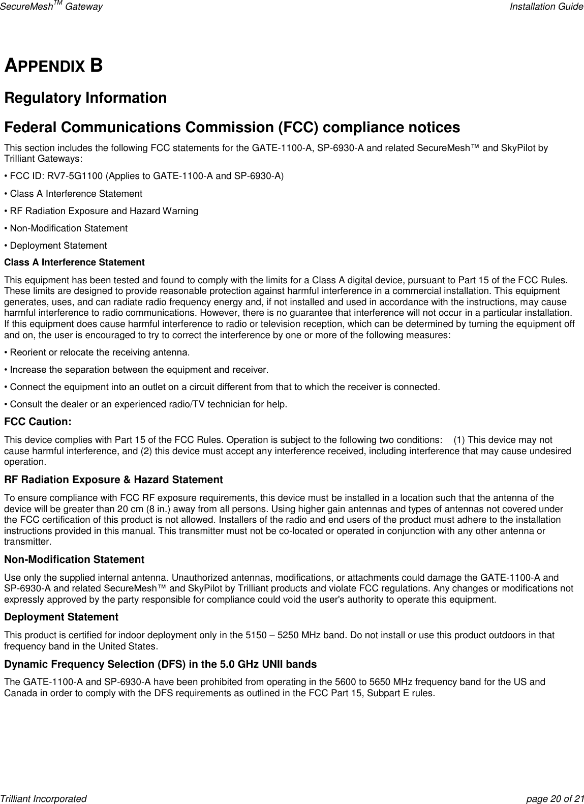 SecureMeshTM Gateway    Installation Guide Trilliant Incorporated  page 20 of 21 APPENDIX B Regulatory Information Federal Communications Commission (FCC) compliance notices This section includes the following FCC statements for the GATE-1100-A, SP-6930-A and related SecureMesh™ and SkyPilot by Trilliant Gateways: • FCC ID: RV7-5G1100 (Applies to GATE-1100-A and SP-6930-A) • Class A Interference Statement • RF Radiation Exposure and Hazard Warning • Non-Modification Statement • Deployment Statement Class A Interference Statement This equipment has been tested and found to comply with the limits for a Class A digital device, pursuant to Part 15 of the FCC Rules. These limits are designed to provide reasonable protection against harmful interference in a commercial installation. This equipment generates, uses, and can radiate radio frequency energy and, if not installed and used in accordance with the instructions, may cause harmful interference to radio communications. However, there is no guarantee that interference will not occur in a particular installation. If this equipment does cause harmful interference to radio or television reception, which can be determined by turning the equipment off and on, the user is encouraged to try to correct the interference by one or more of the following measures: • Reorient or relocate the receiving antenna. • Increase the separation between the equipment and receiver. • Connect the equipment into an outlet on a circuit different from that to which the receiver is connected. • Consult the dealer or an experienced radio/TV technician for help. FCC Caution: This device complies with Part 15 of the FCC Rules. Operation is subject to the following two conditions:    (1) This device may not cause harmful interference, and (2) this device must accept any interference received, including interference that may cause undesired operation. RF Radiation Exposure &amp; Hazard Statement To ensure compliance with FCC RF exposure requirements, this device must be installed in a location such that the antenna of the device will be greater than 20 cm (8 in.) away from all persons. Using higher gain antennas and types of antennas not covered under the FCC certification of this product is not allowed. Installers of the radio and end users of the product must adhere to the installation instructions provided in this manual. This transmitter must not be co-located or operated in conjunction with any other antenna or transmitter. Non-Modification Statement Use only the supplied internal antenna. Unauthorized antennas, modifications, or attachments could damage the GATE-1100-A and SP-6930-A and related SecureMesh™ and SkyPilot by Trilliant products and violate FCC regulations. Any changes or modifications not expressly approved by the party responsible for compliance could void the user&apos;s authority to operate this equipment. Deployment Statement This product is certified for indoor deployment only in the 5150 – 5250 MHz band. Do not install or use this product outdoors in that frequency band in the United States. Dynamic Frequency Selection (DFS) in the 5.0 GHz UNII bands The GATE-1100-A and SP-6930-A have been prohibited from operating in the 5600 to 5650 MHz frequency band for the US and Canada in order to comply with the DFS requirements as outlined in the FCC Part 15, Subpart E rules.    