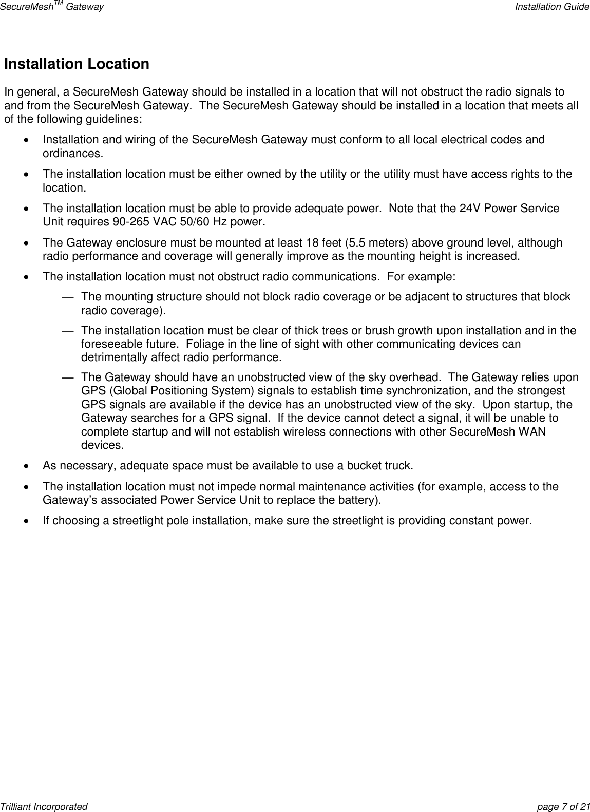 SecureMeshTM Gateway    Installation Guide Trilliant Incorporated  page 7 of 21 Installation Location In general, a SecureMesh Gateway should be installed in a location that will not obstruct the radio signals to and from the SecureMesh Gateway.  The SecureMesh Gateway should be installed in a location that meets all of the following guidelines:   Installation and wiring of the SecureMesh Gateway must conform to all local electrical codes and ordinances.   The installation location must be either owned by the utility or the utility must have access rights to the location.   The installation location must be able to provide adequate power.  Note that the 24V Power Service Unit requires 90-265 VAC 50/60 Hz power.   The Gateway enclosure must be mounted at least 18 feet (5.5 meters) above ground level, although radio performance and coverage will generally improve as the mounting height is increased.   The installation location must not obstruct radio communications.  For example:  —  The mounting structure should not block radio coverage or be adjacent to structures that block radio coverage). —  The installation location must be clear of thick trees or brush growth upon installation and in the foreseeable future.  Foliage in the line of sight with other communicating devices can detrimentally affect radio performance.  —  The Gateway should have an unobstructed view of the sky overhead.  The Gateway relies upon GPS (Global Positioning System) signals to establish time synchronization, and the strongest GPS signals are available if the device has an unobstructed view of the sky.  Upon startup, the Gateway searches for a GPS signal.  If the device cannot detect a signal, it will be unable to complete startup and will not establish wireless connections with other SecureMesh WAN devices.   As necessary, adequate space must be available to use a bucket truck.     The installation location must not impede normal maintenance activities (for example, access to the Gateway’s associated Power Service Unit to replace the battery).   If choosing a streetlight pole installation, make sure the streetlight is providing constant power.         