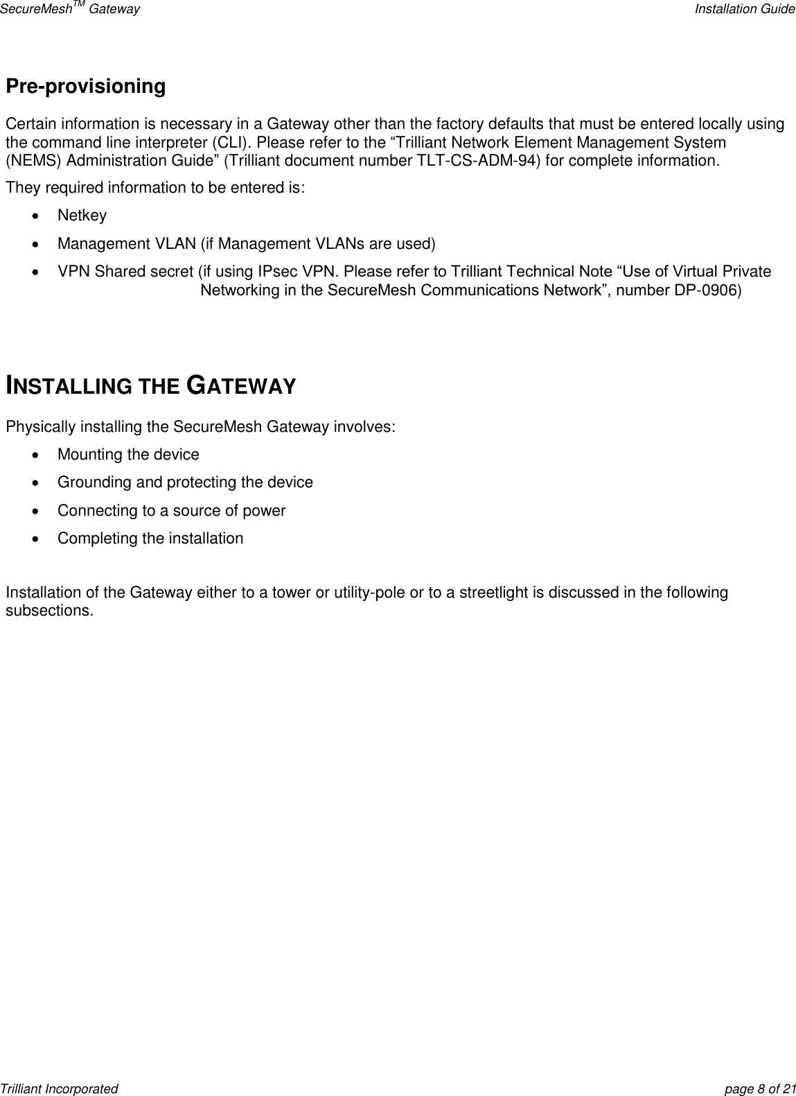 SecureMeshTM Gateway    Installation Guide Trilliant Incorporated  page 8 of 21 Pre-provisioning Certain information is necessary in a Gateway other than the factory defaults that must be entered locally using the command line interpreter (CLI). Please refer to the ―Trilliant Network Element Management System (NEMS) Administration Guide‖ (Trilliant document number TLT-CS-ADM-94) for complete information. They required information to be entered is:   Netkey   Management VLAN (if Management VLANs are used)   VPN Shared secret (if using IPsec VPN. Please refer to Trilliant Technical Note ―Use of Virtual Private Networking in the SecureMesh Communications Network‖, number DP-0906)   INSTALLING THE GATEWAY Physically installing the SecureMesh Gateway involves:   Mounting the device   Grounding and protecting the device   Connecting to a source of power   Completing the installation  Installation of the Gateway either to a tower or utility-pole or to a streetlight is discussed in the following subsections.   