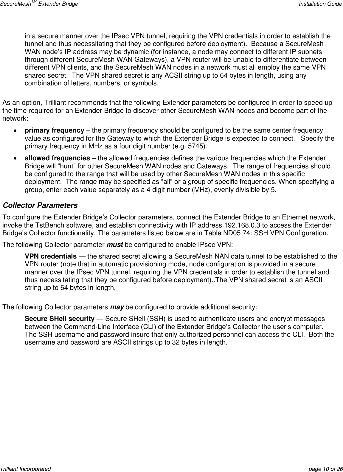 SecureMeshTM Extender Bridge    Installation Guide Trilliant Incorporated  page 10 of 26 in a secure manner over the IPsec VPN tunnel, requiring the VPN credentials in order to establish the tunnel and thus necessitating that they be configured before deployment).  Because a SecureMesh WAN node’s IP address may be dynamic (for instance, a node may connect to different IP subnets through different SecureMesh WAN Gateways), a VPN router will be unable to differentiate between different VPN clients, and the SecureMesh WAN nodes in a network must all employ the same VPN shared secret.  The VPN shared secret is any ACSII string up to 64 bytes in length, using any combination of letters, numbers, or symbols.  As an option, Trilliant recommends that the following Extender parameters be configured in order to speed up the time required for an Extender Bridge to discover other SecureMesh WAN nodes and become part of the network:   primary frequency – the primary frequency should be configured to be the same center frequency value as configured for the Gateway to which the Extender Bridge is expected to connect.   Specify the primary frequency in MHz as a four digit number (e.g. 5745).  allowed frequencies – the allowed frequencies defines the various frequencies which the Extender Bridge will ―hunt‖ for other SecureMesh WAN nodes and Gateways.  The range of frequencies should be configured to the range that will be used by other SecureMesh WAN nodes in this specific deployment.  The range may be specified as ―all‖ or a group of specific frequencies. When specifying a group, enter each value separately as a 4 digit number (MHz), evenly divisible by 5. Collector Parameters To configure the Extender Bridge’s Collector parameters, connect the Extender Bridge to an Ethernet network, invoke the TstBench software, and establish connectivity with IP address 192.168.0.3 to access the Extender Bridge’s Collector functionality. The parameters listed below are in Table ND05 74: SSH VPN Configuration. The following Collector parameter must be configured to enable IPsec VPN: VPN credentials — the shared secret allowing a SecureMesh NAN data tunnel to be established to the VPN router (note that in automatic provisioning mode, node configuration is provided in a secure manner over the IPsec VPN tunnel, requiring the VPN credentials in order to establish the tunnel and thus necessitating that they be configured before deployment)..The VPN shared secret is an ASCII string up to 64 bytes in length.  The following Collector parameters may be configured to provide additional security: Secure SHell security — Secure SHell (SSH) is used to authenticate users and encrypt messages between the Command-Line Interface (CLI) of the Extender Bridge’s Collector the user’s computer.  The SSH username and password insure that only authorized personnel can access the CLI.  Both the username and password are ASCII strings up to 32 bytes in length.    