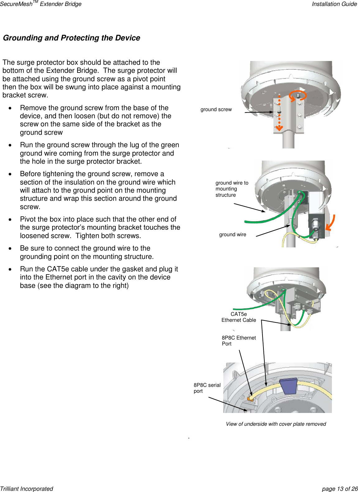 SecureMeshTM Extender Bridge    Installation Guide Trilliant Incorporated  page 13 of 26 Grounding and Protecting the Device   The surge protector box should be attached to the bottom of the Extender Bridge.  The surge protector will be attached using the ground screw as a pivot point then the box will be swung into place against a mounting bracket screw.   Remove the ground screw from the base of the device, and then loosen (but do not remove) the screw on the same side of the bracket as the ground screw   Run the ground screw through the lug of the green ground wire coming from the surge protector and the hole in the surge protector bracket.   Before tightening the ground screw, remove a section of the insulation on the ground wire which will attach to the ground point on the mounting structure and wrap this section around the ground screw.   Pivot the box into place such that the other end of the surge protector’s mounting bracket touches the loosened screw.  Tighten both screws.   Be sure to connect the ground wire to the grounding point on the mounting structure.   Run the CAT5e cable under the gasket and plug it into the Ethernet port in the cavity on the device base (see the diagram to the right)     . CAT5e Ethernet Cable 8P8C Ethernet Port 8P8C serial port View of underside with cover plate removed ground wire ground wire to mounting structure ground screw 