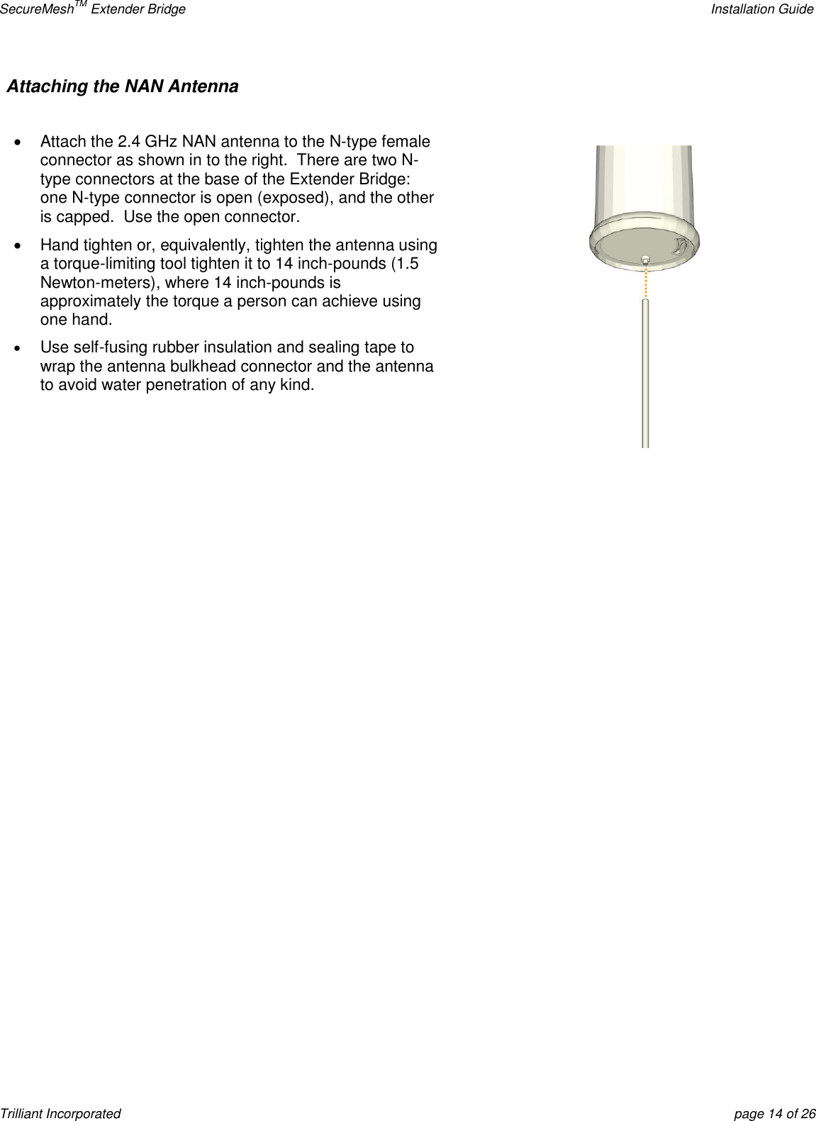 SecureMeshTM Extender Bridge    Installation Guide Trilliant Incorporated  page 14 of 26 Attaching the NAN Antenna       Attach the 2.4 GHz NAN antenna to the N-type female connector as shown in to the right.  There are two N-type connectors at the base of the Extender Bridge:  one N-type connector is open (exposed), and the other is capped.  Use the open connector.   Hand tighten or, equivalently, tighten the antenna using a torque-limiting tool tighten it to 14 inch-pounds (1.5 Newton-meters), where 14 inch-pounds is approximately the torque a person can achieve using one hand.  Use self-fusing rubber insulation and sealing tape to wrap the antenna bulkhead connector and the antenna to avoid water penetration of any kind.          