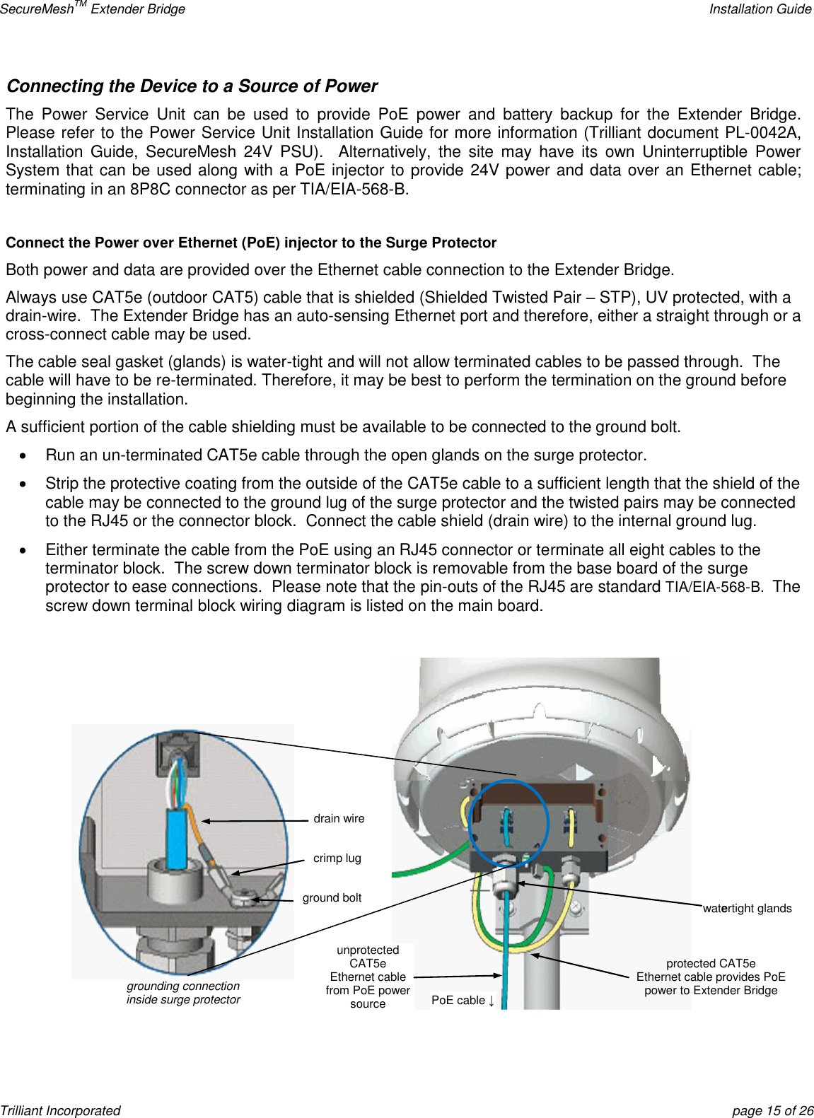 SecureMeshTM Extender Bridge    Installation Guide Trilliant Incorporated  page 15 of 26 Connecting the Device to a Source of Power The  Power  Service  Unit  can  be  used  to  provide  PoE  power  and  battery  backup  for  the  Extender  Bridge.  Please refer to the Power Service Unit Installation Guide for more information (Trilliant document PL-0042A, Installation  Guide,  SecureMesh  24V  PSU).  Alternatively,  the  site  may  have its  own  Uninterruptible  Power System that can be used along with a PoE injector to provide 24V power and data over an Ethernet cable; terminating in an 8P8C connector as per TIA/EIA-568-B.  Connect the Power over Ethernet (PoE) injector to the Surge Protector Both power and data are provided over the Ethernet cable connection to the Extender Bridge. Always use CAT5e (outdoor CAT5) cable that is shielded (Shielded Twisted Pair – STP), UV protected, with a drain-wire.  The Extender Bridge has an auto-sensing Ethernet port and therefore, either a straight through or a cross-connect cable may be used. The cable seal gasket (glands) is water-tight and will not allow terminated cables to be passed through.  The cable will have to be re-terminated. Therefore, it may be best to perform the termination on the ground before beginning the installation. A sufficient portion of the cable shielding must be available to be connected to the ground bolt.   Run an un-terminated CAT5e cable through the open glands on the surge protector.   Strip the protective coating from the outside of the CAT5e cable to a sufficient length that the shield of the cable may be connected to the ground lug of the surge protector and the twisted pairs may be connected to the RJ45 or the connector block.  Connect the cable shield (drain wire) to the internal ground lug.   Either terminate the cable from the PoE using an RJ45 connector or terminate all eight cables to the terminator block.  The screw down terminator block is removable from the base board of the surge protector to ease connections.  Please note that the pin-outs of the RJ45 are standard TIA/EIA-568-B.  The screw down terminal block wiring diagram is listed on the main board.   drain wire crimp lug grounding connection inside surge protector ground bolt unprotected CAT5e Ethernet cable from PoE power source watertight glands PoE cable ↓ protected CAT5e Ethernet cable provides PoE power to Extender Bridge 