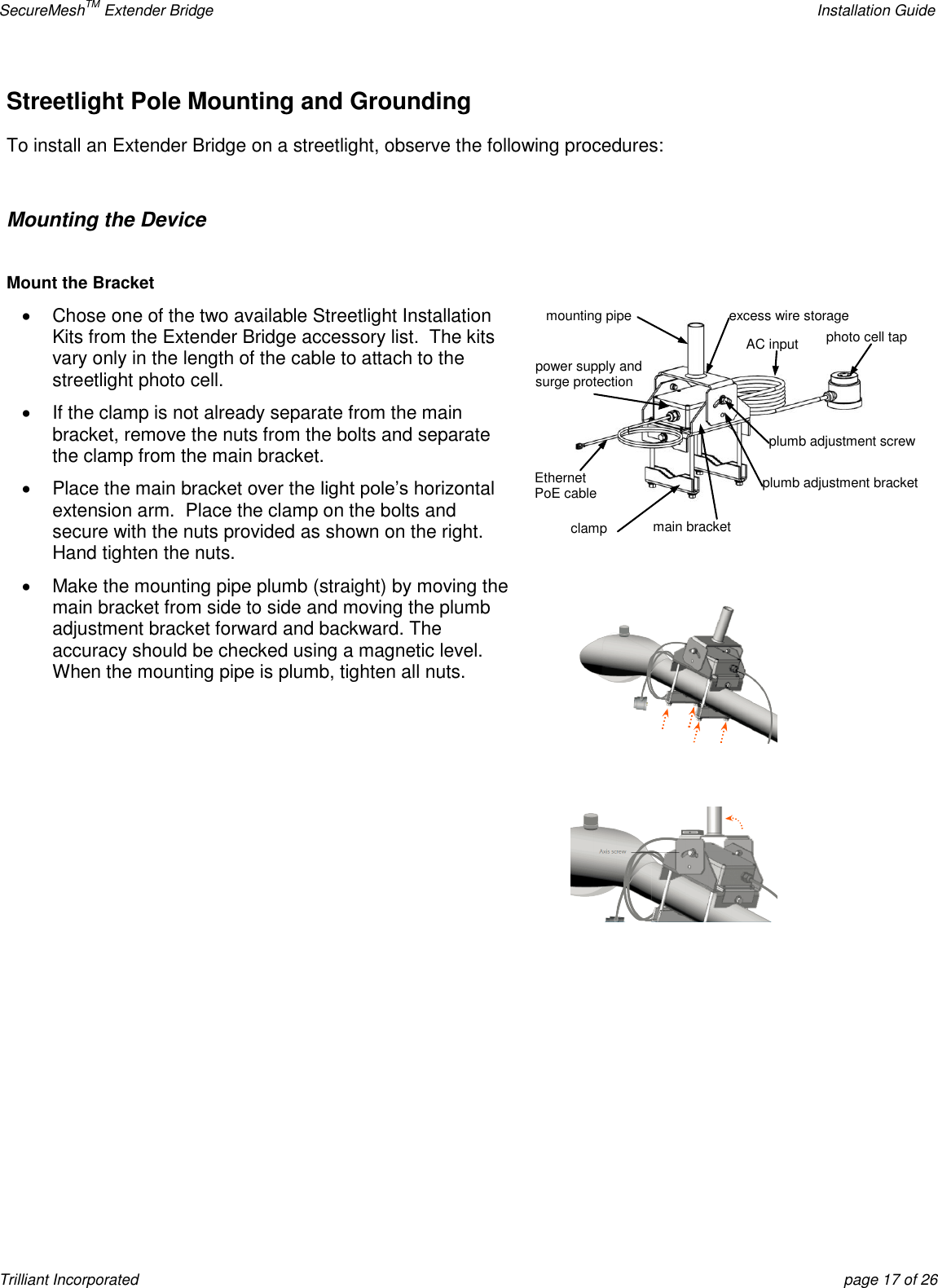 SecureMeshTM Extender Bridge    Installation Guide Trilliant Incorporated  page 17 of 26 Streetlight Pole Mounting and Grounding To install an Extender Bridge on a streetlight, observe the following procedures:  Mounting the Device  Mount the Bracket   Chose one of the two available Streetlight Installation Kits from the Extender Bridge accessory list.  The kits vary only in the length of the cable to attach to the streetlight photo cell.   If the clamp is not already separate from the main bracket, remove the nuts from the bolts and separate the clamp from the main bracket.   Place the main bracket over the light pole’s horizontal extension arm.  Place the clamp on the bolts and secure with the nuts provided as shown on the right. Hand tighten the nuts.   Make the mounting pipe plumb (straight) by moving the main bracket from side to side and moving the plumb adjustment bracket forward and backward. The accuracy should be checked using a magnetic level. When the mounting pipe is plumb, tighten all nuts.       photo cell tap AC input excess wire storage clamp Ethernet  PoE cable power supply and surge protection plumb adjustment bracket  main bracket mounting pipe plumb adjustment screw  