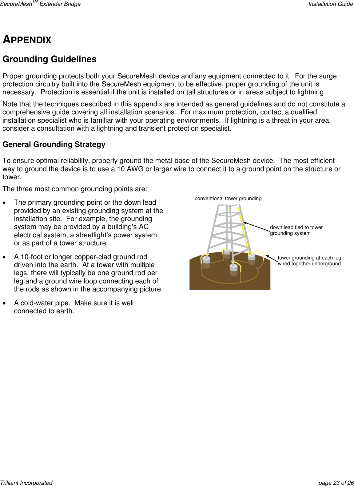 SecureMeshTM Extender Bridge    Installation Guide Trilliant Incorporated  page 23 of 26 APPENDIX Grounding Guidelines Proper grounding protects both your SecureMesh device and any equipment connected to it.  For the surge protection circuitry built into the SecureMesh equipment to be effective, proper grounding of the unit is necessary.  Protection is essential if the unit is installed on tall structures or in areas subject to lightning. Note that the techniques described in this appendix are intended as general guidelines and do not constitute a comprehensive guide covering all installation scenarios.  For maximum protection, contact a qualified installation specialist who is familiar with your operating environments.  If lightning is a threat in your area, consider a consultation with a lightning and transient protection specialist. General Grounding Strategy To ensure optimal reliability, properly ground the metal base of the SecureMesh device.  The most efficient way to ground the device is to use a 10 AWG or larger wire to connect it to a ground point on the structure or tower. The three most common grounding points are:   The primary grounding point or the down lead provided by an existing grounding system at the installation site.  For example, the grounding system may be provided by a building&apos;s AC electrical system, a streetlight’s power system, or as part of a tower structure.   A 10-foot or longer copper-clad ground rod driven into the earth.  At a tower with multiple legs, there will typically be one ground rod per leg and a ground wire loop connecting each of the rods as shown in the accompanying picture.    A cold-water pipe.  Make sure it is well connected to earth.   tower grounding at each leg wired together underground  down lead tied to tower grounding system  conventional tower grounding  