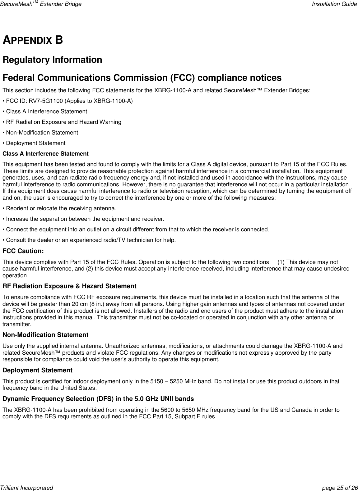 SecureMeshTM Extender Bridge    Installation Guide Trilliant Incorporated  page 25 of 26 APPENDIX B Regulatory Information Federal Communications Commission (FCC) compliance notices This section includes the following FCC statements for the XBRG-1100-A and related SecureMesh™ Extender Bridges: • FCC ID: RV7-5G1100 (Applies to XBRG-1100-A) • Class A Interference Statement • RF Radiation Exposure and Hazard Warning • Non-Modification Statement • Deployment Statement Class A Interference Statement This equipment has been tested and found to comply with the limits for a Class A digital device, pursuant to Part 15 of the FCC Rules. These limits are designed to provide reasonable protection against harmful interference in a commercial installation. This equipment generates, uses, and can radiate radio frequency energy and, if not installed and used in accordance with the instructions, may cause harmful interference to radio communications. However, there is no guarantee that interference will not occur in a particular installation. If this equipment does cause harmful interference to radio or television reception, which can be determined by turning the equipment off and on, the user is encouraged to try to correct the interference by one or more of the following measures: • Reorient or relocate the receiving antenna. • Increase the separation between the equipment and receiver. • Connect the equipment into an outlet on a circuit different from that to which the receiver is connected. • Consult the dealer or an experienced radio/TV technician for help. FCC Caution: This device complies with Part 15 of the FCC Rules. Operation is subject to the following two conditions:    (1) This device may not cause harmful interference, and (2) this device must accept any interference received, including interference that may cause undesired operation. RF Radiation Exposure &amp; Hazard Statement To ensure compliance with FCC RF exposure requirements, this device must be installed in a location such that the antenna of the device will be greater than 20 cm (8 in.) away from all persons. Using higher gain antennas and types of antennas not covered under the FCC certification of this product is not allowed. Installers of the radio and end users of the product must adhere to the installation instructions provided in this manual. This transmitter must not be co-located or operated in conjunction with any other antenna or transmitter. Non-Modification Statement Use only the supplied internal antenna. Unauthorized antennas, modifications, or attachments could damage the XBRG-1100-A and related SecureMesh™ products and violate FCC regulations. Any changes or modifications not expressly approved by the party responsible for compliance could void the user&apos;s authority to operate this equipment. Deployment Statement This product is certified for indoor deployment only in the 5150 – 5250 MHz band. Do not install or use this product outdoors in that frequency band in the United States. Dynamic Frequency Selection (DFS) in the 5.0 GHz UNII bands The XBRG-1100-A has been prohibited from operating in the 5600 to 5650 MHz frequency band for the US and Canada in order to comply with the DFS requirements as outlined in the FCC Part 15, Subpart E rules.    
