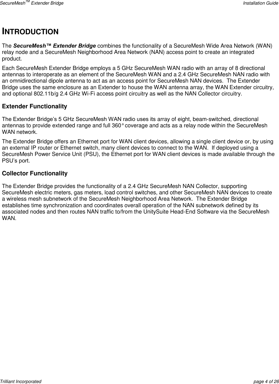 SecureMeshTM Extender Bridge    Installation Guide Trilliant Incorporated  page 4 of 26 INTRODUCTION The SecureMesh™ Extender Bridge combines the functionality of a SecureMesh Wide Area Network (WAN) relay node and a SecureMesh Neighborhood Area Network (NAN) access point to create an integrated product.   Each SecureMesh Extender Bridge employs a 5 GHz SecureMesh WAN radio with an array of 8 directional antennas to interoperate as an element of the SecureMesh WAN and a 2.4 GHz SecureMesh NAN radio with an omnidirectional dipole antenna to act as an access point for SecureMesh NAN devices.  The Extender Bridge uses the same enclosure as an Extender to house the WAN antenna array, the WAN Extender circuitry, and optional 802.11b/g 2.4 GHz Wi-Fi access point circuitry as well as the NAN Collector circuitry.    Extender Functionality The Extender Bridge’s 5 GHz SecureMesh WAN radio uses its array of eight, beam-switched, directional antennas to provide extended range and full 360° coverage and acts as a relay node within the SecureMesh WAN network. The Extender Bridge offers an Ethernet port for WAN client devices, allowing a single client device or, by using an external IP router or Ethernet switch, many client devices to connect to the WAN.  If deployed using a SecureMesh Power Service Unit (PSU), the Ethernet port for WAN client devices is made available through the PSU’s port.   Collector Functionality The Extender Bridge provides the functionality of a 2.4 GHz SecureMesh NAN Collector, supporting SecureMesh electric meters, gas meters, load control switches, and other SecureMesh NAN devices to create a wireless mesh subnetwork of the SecureMesh Neighborhood Area Network.  The Extender Bridge establishes time synchronization and coordinates overall operation of the NAN subnetwork defined by its associated nodes and then routes NAN traffic to/from the UnitySuite Head-End Software via the SecureMesh WAN.       