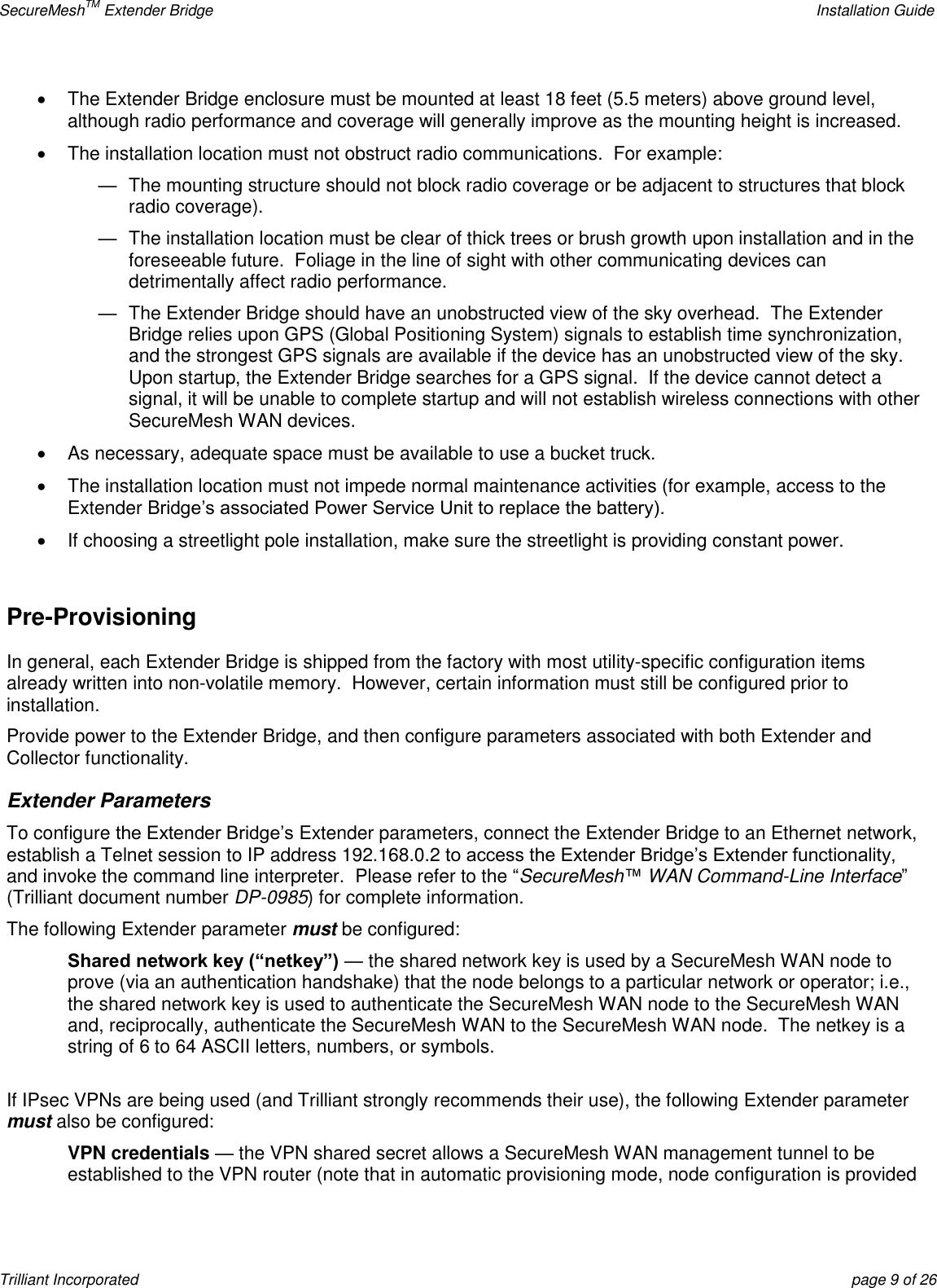 SecureMeshTM Extender Bridge    Installation Guide Trilliant Incorporated  page 9 of 26   The Extender Bridge enclosure must be mounted at least 18 feet (5.5 meters) above ground level, although radio performance and coverage will generally improve as the mounting height is increased.   The installation location must not obstruct radio communications.  For example:  —  The mounting structure should not block radio coverage or be adjacent to structures that block radio coverage). —  The installation location must be clear of thick trees or brush growth upon installation and in the foreseeable future.  Foliage in the line of sight with other communicating devices can detrimentally affect radio performance.  —  The Extender Bridge should have an unobstructed view of the sky overhead.  The Extender Bridge relies upon GPS (Global Positioning System) signals to establish time synchronization, and the strongest GPS signals are available if the device has an unobstructed view of the sky.  Upon startup, the Extender Bridge searches for a GPS signal.  If the device cannot detect a signal, it will be unable to complete startup and will not establish wireless connections with other SecureMesh WAN devices.   As necessary, adequate space must be available to use a bucket truck.     The installation location must not impede normal maintenance activities (for example, access to the Extender Bridge’s associated Power Service Unit to replace the battery).   If choosing a streetlight pole installation, make sure the streetlight is providing constant power.  Pre-Provisioning In general, each Extender Bridge is shipped from the factory with most utility-specific configuration items already written into non-volatile memory.  However, certain information must still be configured prior to installation. Provide power to the Extender Bridge, and then configure parameters associated with both Extender and Collector functionality.  Extender Parameters To configure the Extender Bridge’s Extender parameters, connect the Extender Bridge to an Ethernet network, establish a Telnet session to IP address 192.168.0.2 to access the Extender Bridge’s Extender functionality, and invoke the command line interpreter.  Please refer to the ―SecureMesh™ WAN Command-Line Interface‖ (Trilliant document number DP-0985) for complete information. The following Extender parameter must be configured: Shared network key (“netkey”) — the shared network key is used by a SecureMesh WAN node to prove (via an authentication handshake) that the node belongs to a particular network or operator; i.e., the shared network key is used to authenticate the SecureMesh WAN node to the SecureMesh WAN and, reciprocally, authenticate the SecureMesh WAN to the SecureMesh WAN node.  The netkey is a string of 6 to 64 ASCII letters, numbers, or symbols.  If IPsec VPNs are being used (and Trilliant strongly recommends their use), the following Extender parameter must also be configured: VPN credentials — the VPN shared secret allows a SecureMesh WAN management tunnel to be established to the VPN router (note that in automatic provisioning mode, node configuration is provided 