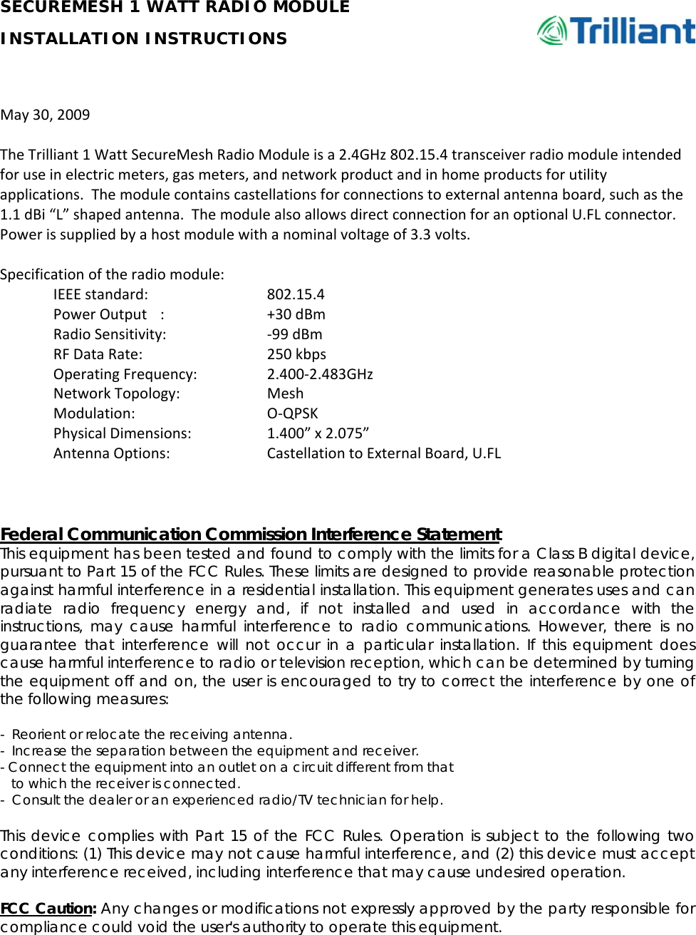     SECUREMESH 1 WATT RADIO MODULE INSTALLATION INSTRUCTIONS      May30,2009TheTrilliant1WattSecureMeshRadioModuleisa2.4GHz802.15.4transceiverradiomoduleintendedforuseinelectricmeters,gasmeters,andnetworkproductandinhomeproductsforutilityapplications.Themodulecontainscastellationsforconnectionstoexternalantennaboard,suchasthe1.1dBi“L”shapedantenna.ThemodulealsoallowsdirectconnectionforanoptionalU.FLconnector.Powerissuppliedbyahostmodulewithanominalvoltageof3.3volts.Specificationoftheradiomodule:IEEEstandard:  802.15.4PowerOutput: +30dBmRadioSensitivity: ‐99dBmRFDataRate:  250kbpsOperatingFrequency: 2.400‐2.483GHzNetworkTopology: MeshModulation:  O‐QPSKPhysicalDimensions: 1.400”x2.075”AntennaOptions: CastellationtoExternalBoard,U.FLFederal Communication Commission Interference Statement This equipment has been tested and found to comply with the limits for a Class B digital device, pursuant to Part 15 of the FCC Rules. These limits are designed to provide reasonable protection against harmful interference in a residential installation. This equipment generates uses and can radiate radio frequency energy and, if not installed and used in accordance with the instructions, may cause harmful interference to radio communications. However, there is no guarantee that interference will not occur in a particular installation. If this equipment does cause harmful interference to radio or television reception, which can be determined by turning the equipment off and on, the user is encouraged to try to correct the interference by one of the following measures:  -  Reorient or relocate the receiving antenna. -  Increase the separation between the equipment and receiver. - Connect the equipment into an outlet on a circuit different from that     to which the receiver is connected. -  Consult the dealer or an experienced radio/TV technician for help.  This device complies with Part 15 of the FCC Rules. Operation is subject to the following two conditions: (1) This device may not cause harmful interference, and (2) this device must accept any interference received, including interference that may cause undesired operation.  FCC Caution: Any changes or modifications not expressly approved by the party responsible for compliance could void the user&apos;s authority to operate this equipment.  