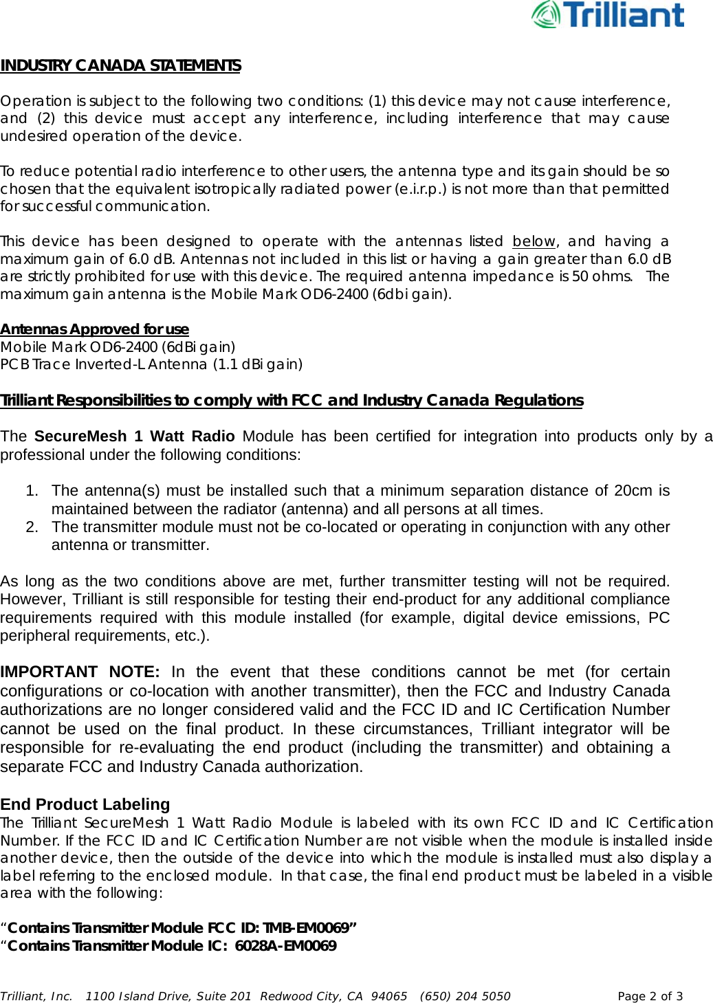      Trilliant, Inc.   1100 Island Drive, Suite 201  Redwood City, CA  94065   (650) 204 5050  Page 2 of 3  INDUSTRY CANADA STATEMENTS  Operation is subject to the following two conditions: (1) this device may not cause interference, and (2) this device must accept any interference, including interference that may cause undesired operation of the device.  To reduce potential radio interference to other users, the antenna type and its gain should be so chosen that the equivalent isotropically radiated power (e.i.r.p.) is not more than that permitted for successful communication.  This device has been designed to operate with the antennas listed below, and having a maximum gain of 6.0 dB. Antennas not included in this list or having a gain greater than 6.0 dB are strictly prohibited for use with this device. The required antenna impedance is 50 ohms.   The maximum gain antenna is the Mobile Mark OD6-2400 (6dbi gain).  Antennas Approved for use Mobile Mark OD6-2400 (6dBi gain) PCB Trace Inverted-L Antenna (1.1 dBi gain)  Trilliant Responsibilities to comply with FCC and Industry Canada Regulations  The  SecureMesh 1 Watt Radio Module has been certified for integration into products only by a professional under the following conditions:   1.  The antenna(s) must be installed such that a minimum separation distance of 20cm is maintained between the radiator (antenna) and all persons at all times. 2.  The transmitter module must not be co-located or operating in conjunction with any other antenna or transmitter.   As long as the two conditions above are met, further transmitter testing will not be required. However, Trilliant is still responsible for testing their end-product for any additional compliance requirements required with this module installed (for example, digital device emissions, PC peripheral requirements, etc.).  IMPORTANT NOTE: In the event that these conditions cannot be met (for certain configurations or co-location with another transmitter), then the FCC and Industry Canada authorizations are no longer considered valid and the FCC ID and IC Certification Number cannot be used on the final product. In these circumstances, Trilliant integrator will be responsible for re-evaluating the end product (including the transmitter) and obtaining a separate FCC and Industry Canada authorization.  End Product Labeling The Trilliant SecureMesh 1 Watt Radio Module is labeled with its own FCC ID and IC Certification Number. If the FCC ID and IC Certification Number are not visible when the module is installed inside another device, then the outside of the device into which the module is installed must also display a label referring to the enclosed module.  In that case, the final end product must be labeled in a visible area with the following:   “Contains Transmitter Module FCC ID: TMB-EM0069” “Contains Transmitter Module IC:  6028A-EM0069 