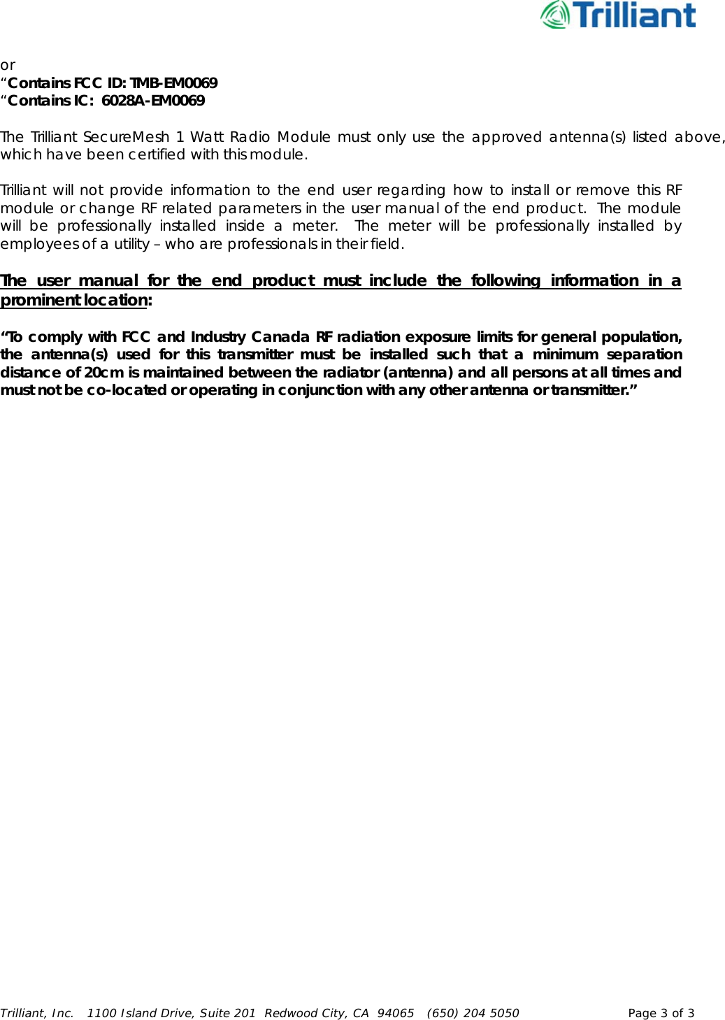      Trilliant, Inc.   1100 Island Drive, Suite 201  Redwood City, CA  94065   (650) 204 5050  Page 3 of 3  or  “Contains FCC ID: TMB-EM0069  “Contains IC:  6028A-EM0069   The Trilliant SecureMesh 1 Watt Radio Module must only use the approved antenna(s) listed above, which have been certified with this module.  Trilliant will not provide information to the end user regarding how to install or remove this RF module or change RF related parameters in the user manual of the end product.  The module will be professionally installed inside a meter.  The meter will be professionally installed by employees of a utility – who are professionals in their field.     The user manual for the end product must include the following information in a prominent location:  “To comply with FCC and Industry Canada RF radiation exposure limits for general population, the antenna(s) used for this transmitter must be installed such that a minimum separation distance of 20cm is maintained between the radiator (antenna) and all persons at all times and must not be co-located or operating in conjunction with any other antenna or transmitter.”   