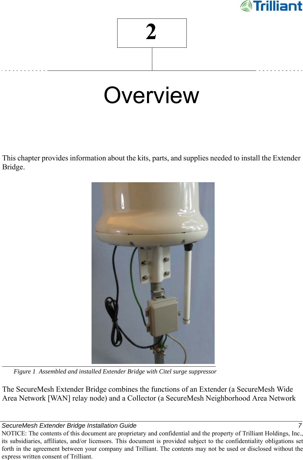 SecureMesh Extender Bridge Installation Guide  7NOTICE: The contents of this document are proprietary and confidential and the property of Trilliant Holdings, Inc.,its subsidiaries, affiliates, and/or licensors. This document  is  provided subject  to  the  confidentiality obligations setforth in the agreement between your company and Trilliant. The contents may not be used or disclosed without theexpress written consent of Trilliant.2OverviewThis chapter provides information about the kits, parts, and supplies needed to install the Extender Bridge.Figure 1 Assembled and installed Extender Bridge with Citel surge suppressorThe SecureMesh Extender Bridge combines the functions of an Extender (a SecureMesh Wide Area Network [WAN] relay node) and a Collector (a SecureMesh Neighborhood Area Network 