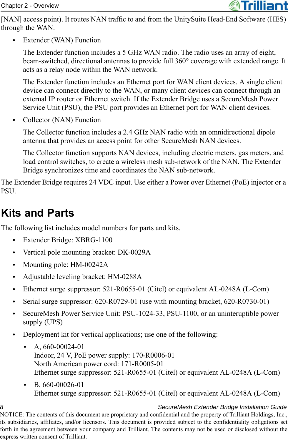 8 SecureMesh Extender Bridge Installation GuideNOTICE: The contents of this document are proprietary and confidential and the property of Trilliant Holdings, Inc.,its subsidiaries, affiliates, and/or licensors. This document is provided subject to the confidentiality obligations setforth in the agreement between your company and Trilliant. The contents may not be used or disclosed without theexpress written consent of Trilliant.Chapter 2 - Overview[NAN] access point). It routes NAN traffic to and from the UnitySuite Head-End Software (HES) through the WAN.•Extender (WAN) FunctionThe Extender function includes a 5 GHz WAN radio. The radio uses an array of eight, beam-switched, directional antennas to provide full 360° coverage with extended range. It acts as a relay node within the WAN network.The Extender function includes an Ethernet port for WAN client devices. A single client device can connect directly to the WAN, or many client devices can connect through an external IP router or Ethernet switch. If the Extender Bridge uses a SecureMesh Power Service Unit (PSU), the PSU port provides an Ethernet port for WAN client devices.•Collector (NAN) FunctionThe Collector function includes a 2.4 GHz NAN radio with an omnidirectional dipole antenna that provides an access point for other SecureMesh NAN devices.The Collector function supports NAN devices, including electric meters, gas meters, and load control switches, to create a wireless mesh sub-network of the NAN. The Extender Bridge synchronizes time and coordinates the NAN sub-network. The Extender Bridge requires 24 VDC input. Use either a Power over Ethernet (PoE) injector or a PSU.Kits and PartsThe following list includes model numbers for parts and kits.•Extender Bridge: XBRG-1100•Vertical pole mounting bracket: DK-0029A•Mounting pole: HM-00242A•Adjustable leveling bracket: HM-0288A•Ethernet surge suppressor: 521-R0655-01 (Citel) or equivalent AL-0248A (L-Com)•Serial surge suppressor: 620-R0729-01 (use with mounting bracket, 620-R0730-01)•SecureMesh Power Service Unit: PSU-1024-33, PSU-1100, or an uninteruptible power supply (UPS)•Deployment kit for vertical applications; use one of the following:•A, 660-00024-01Indoor, 24 V, PoE power supply: 170-R0006-01North American power cord: 171-R0005-01Ethernet surge suppressor: 521-R0655-01 (Citel) or equivalent AL-0248A (L-Com)•B, 660-00026-01Ethernet surge suppressor: 521-R0655-01 (Citel) or equivalent AL-0248A (L-Com)