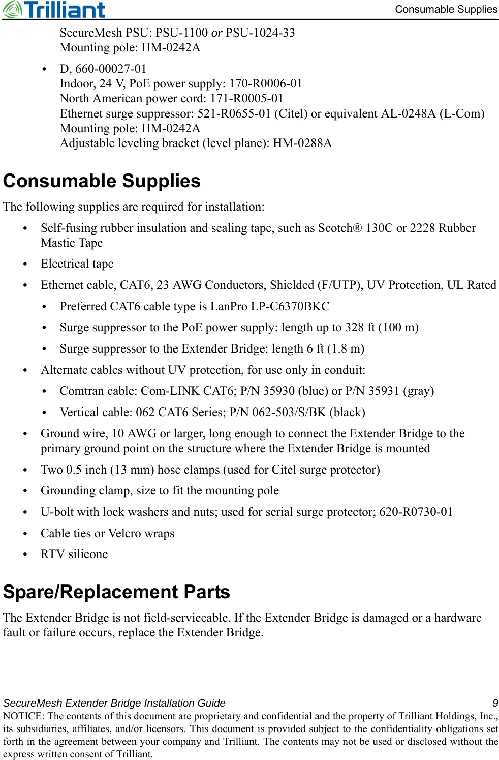 SecureMesh Extender Bridge Installation Guide 9NOTICE: The contents of this document are proprietary and confidential and the property of Trilliant Holdings, Inc.,its subsidiaries, affiliates, and/or licensors. This document is provided subject to the confidentiality obligations setforth in the agreement between your company and Trilliant. The contents may not be used or disclosed without theexpress written consent of Trilliant.Consumable SuppliesSecureMesh PSU: PSU-1100 or PSU-1024-33Mounting pole: HM-0242A•D, 660-00027-01Indoor, 24 V, PoE power supply: 170-R0006-01North American power cord: 171-R0005-01Ethernet surge suppressor: 521-R0655-01 (Citel) or equivalent AL-0248A (L-Com)Mounting pole: HM-0242AAdjustable leveling bracket (level plane): HM-0288AConsumable SuppliesThe following supplies are required for installation:•Self-fusing rubber insulation and sealing tape, such as Scotch® 130C or 2228 Rubber Mastic Tape•Electrical tape•Ethernet cable, CAT6, 23 AWG Conductors, Shielded (F/UTP), UV Protection, UL Rated•Preferred CAT6 cable type is LanPro LP-C6370BKC•Surge suppressor to the PoE power supply: length up to 328 ft (100 m) •Surge suppressor to the Extender Bridge: length 6 ft (1.8 m) •Alternate cables without UV protection, for use only in conduit:•Comtran cable: Com-LINK CAT6; P/N 35930 (blue) or P/N 35931 (gray)•Vertical cable: 062 CAT6 Series; P/N 062-503/S/BK (black)•Ground wire, 10 AWG or larger, long enough to connect the Extender Bridge to the primary ground point on the structure where the Extender Bridge is mounted•Two 0.5 inch (13 mm) hose clamps (used for Citel surge protector)•Grounding clamp, size to fit the mounting pole•U-bolt with lock washers and nuts; used for serial surge protector; 620-R0730-01•Cable ties or Velcro wraps•RTV siliconeSpare/Replacement PartsThe Extender Bridge is not field-serviceable. If the Extender Bridge is damaged or a hardware fault or failure occurs, replace the Extender Bridge.