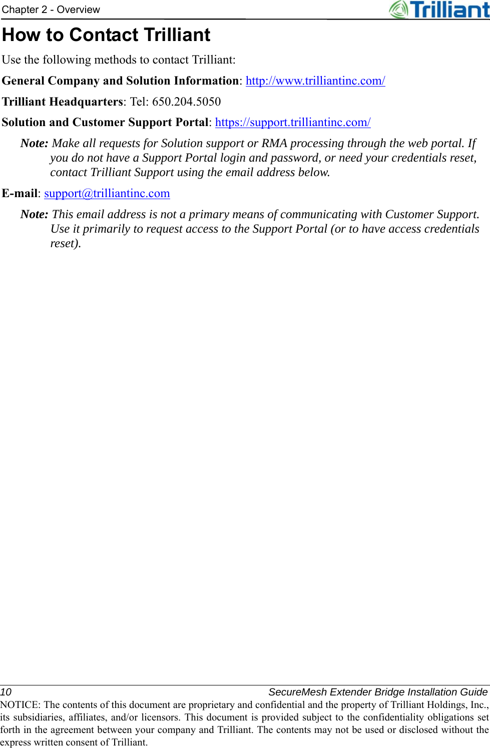 10 SecureMesh Extender Bridge Installation GuideNOTICE: The contents of this document are proprietary and confidential and the property of Trilliant Holdings, Inc.,its subsidiaries, affiliates, and/or licensors. This document is provided subject to the confidentiality obligations setforth in the agreement between your company and Trilliant. The contents may not be used or disclosed without theexpress written consent of Trilliant.Chapter 2 - OverviewHow to Contact TrilliantUse the following methods to contact Trilliant:General Company and Solution Information: http://www.trilliantinc.com/Trilliant Headquarters: Tel: 650.204.5050Solution and Customer Support Portal: https://support.trilliantinc.com/Note: Make all requests for Solution support or RMA processing through the web portal. If you do not have a Support Portal login and password, or need your credentials reset, contact Trilliant Support using the email address below.E-mail: support@trilliantinc.comNote: This email address is not a primary means of communicating with Customer Support. Use it primarily to request access to the Support Portal (or to have access credentials reset).