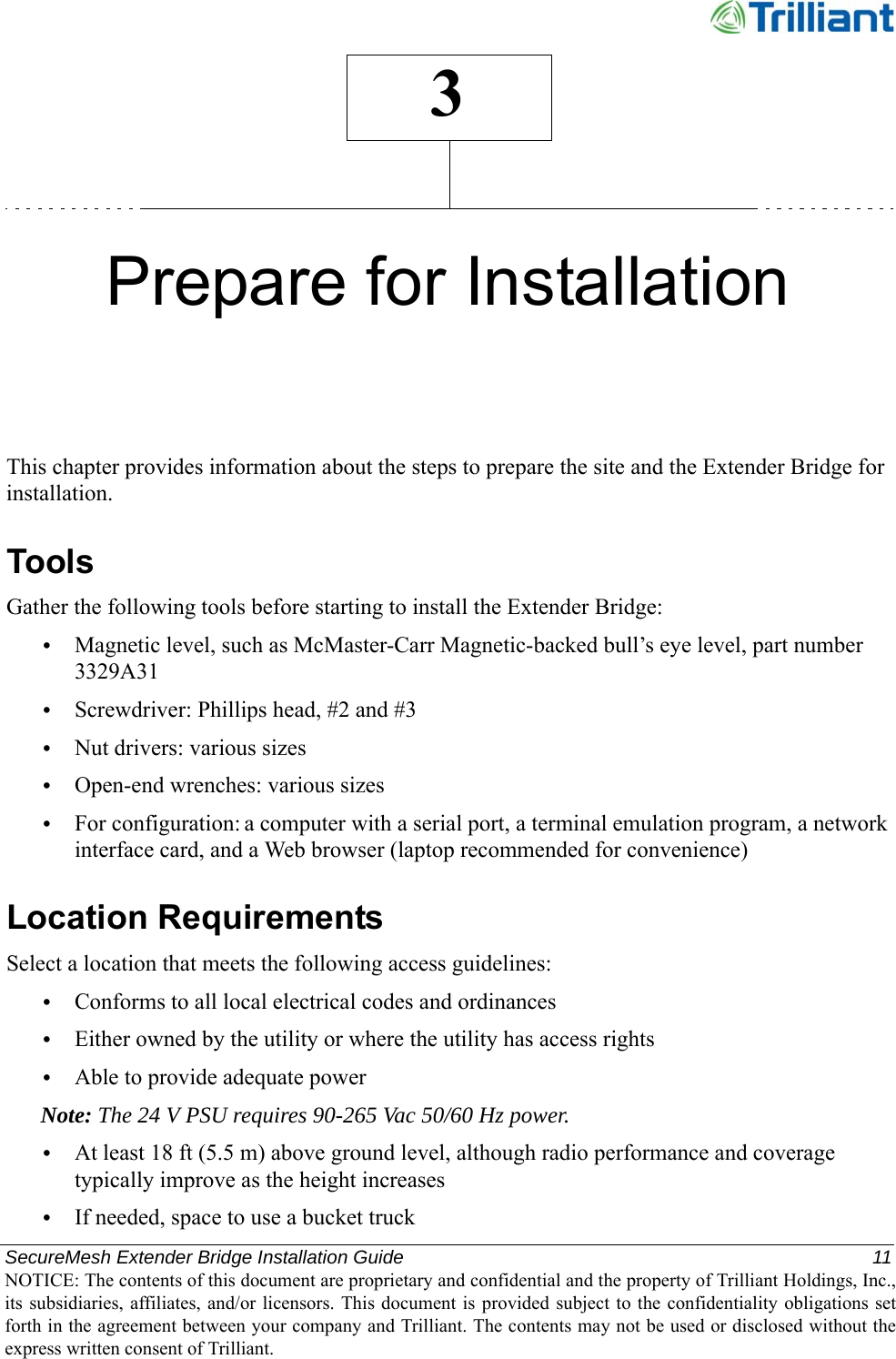 SecureMesh Extender Bridge Installation Guide  11NOTICE: The contents of this document are proprietary and confidential and the property of Trilliant Holdings, Inc.,its subsidiaries, affiliates, and/or licensors. This document  is  provided subject  to  the  confidentiality obligations setforth in the agreement between your company and Trilliant. The contents may not be used or disclosed without theexpress written consent of Trilliant.3Prepare for InstallationThis chapter provides information about the steps to prepare the site and the Extender Bridge for installation.ToolsGather the following tools before starting to install the Extender Bridge:•Magnetic level, such as McMaster-Carr Magnetic-backed bull’s eye level, part number 3329A31•Screwdriver: Phillips head, #2 and #3•Nut drivers: various sizes•Open-end wrenches: various sizes•For configuration: a computer with a serial port, a terminal emulation program, a network interface card, and a Web browser (laptop recommended for convenience)Location RequirementsSelect a location that meets the following access guidelines:•Conforms to all local electrical codes and ordinances•Either owned by the utility or where the utility has access rights•Able to provide adequate powerNote: The 24 V PSU requires 90-265 Vac 50/60 Hz power.•At least 18 ft (5.5 m) above ground level, although radio performance and coverage typically improve as the height increases•If needed, space to use a bucket truck