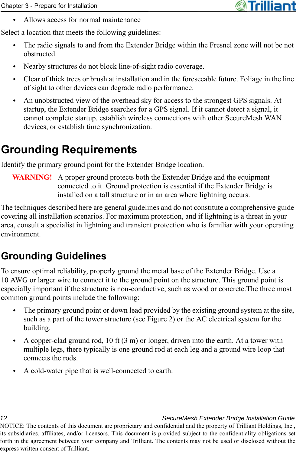 12 SecureMesh Extender Bridge Installation GuideNOTICE: The contents of this document are proprietary and confidential and the property of Trilliant Holdings, Inc.,its subsidiaries, affiliates, and/or licensors. This document is provided subject to the confidentiality obligations setforth in the agreement between your company and Trilliant. The contents may not be used or disclosed without theexpress written consent of Trilliant.Chapter 3 - Prepare for Installation•Allows access for normal maintenanceSelect a location that meets the following guidelines:•The radio signals to and from the Extender Bridge within the Fresnel zone will not be not obstructed.•Nearby structures do not block line-of-sight radio coverage.•Clear of thick trees or brush at installation and in the foreseeable future. Foliage in the line of sight to other devices can degrade radio performance. •An unobstructed view of the overhead sky for access to the strongest GPS signals. At startup, the Extender Bridge searches for a GPS signal. If it cannot detect a signal, it cannot complete startup. establish wireless connections with other SecureMesh WAN devices, or establish time synchronization.Grounding RequirementsIdentify the primary ground point for the Extender Bridge location.WARNING!   A proper ground protects both the Extender Bridge and the equipment connected to it. Ground protection is essential if the Extender Bridge is installed on a tall structure or in an area where lightning occurs.The techniques described here are general guidelines and do not constitute a comprehensive guide covering all installation scenarios. For maximum protection, and if lightning is a threat in your area, consult a specialist in lightning and transient protection who is familiar with your operating environment.Grounding GuidelinesTo ensure optimal reliability, properly ground the metal base of the Extender Bridge. Use a 10 AWG or larger wire to connect it to the ground point on the structure. This ground point is especially important if the structure is non-conductive, such as wood or concrete.The three most common ground points include the following:•The primary ground point or down lead provided by the existing ground system at the site, such as a part of the tower structure (see Figure 2) or the AC electrical system for the building.•A copper-clad ground rod, 10 ft (3 m) or longer, driven into the earth. At a tower with multiple legs, there typically is one ground rod at each leg and a ground wire loop that connects the rods.•A cold-water pipe that is well-connected to earth.