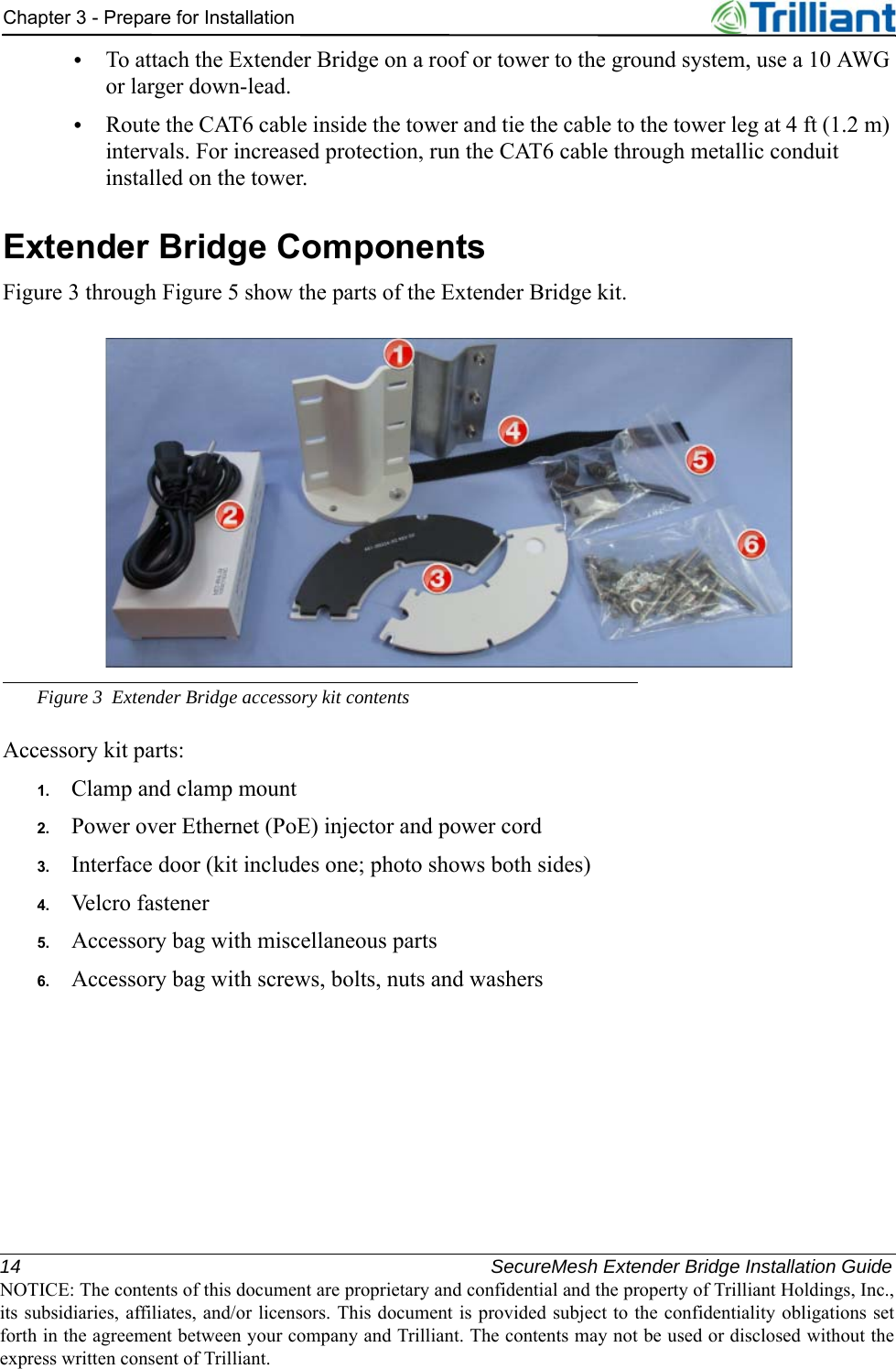 14 SecureMesh Extender Bridge Installation GuideNOTICE: The contents of this document are proprietary and confidential and the property of Trilliant Holdings, Inc.,its subsidiaries, affiliates, and/or licensors. This document is provided subject to the confidentiality obligations setforth in the agreement between your company and Trilliant. The contents may not be used or disclosed without theexpress written consent of Trilliant.Chapter 3 - Prepare for Installation•To attach the Extender Bridge on a roof or tower to the ground system, use a 10 AWG or larger down-lead.•Route the CAT6 cable inside the tower and tie the cable to the tower leg at 4 ft (1.2 m) intervals. For increased protection, run the CAT6 cable through metallic conduit installed on the tower.Extender Bridge ComponentsFigure 3 through Figure 5 show the parts of the Extender Bridge kit.Figure 3 Extender Bridge accessory kit contentsAccessory kit parts:1. Clamp and clamp mount2. Power over Ethernet (PoE) injector and power cord3. Interface door (kit includes one; photo shows both sides)4. Velcro fastener5. Accessory bag with miscellaneous parts6. Accessory bag with screws, bolts, nuts and washers