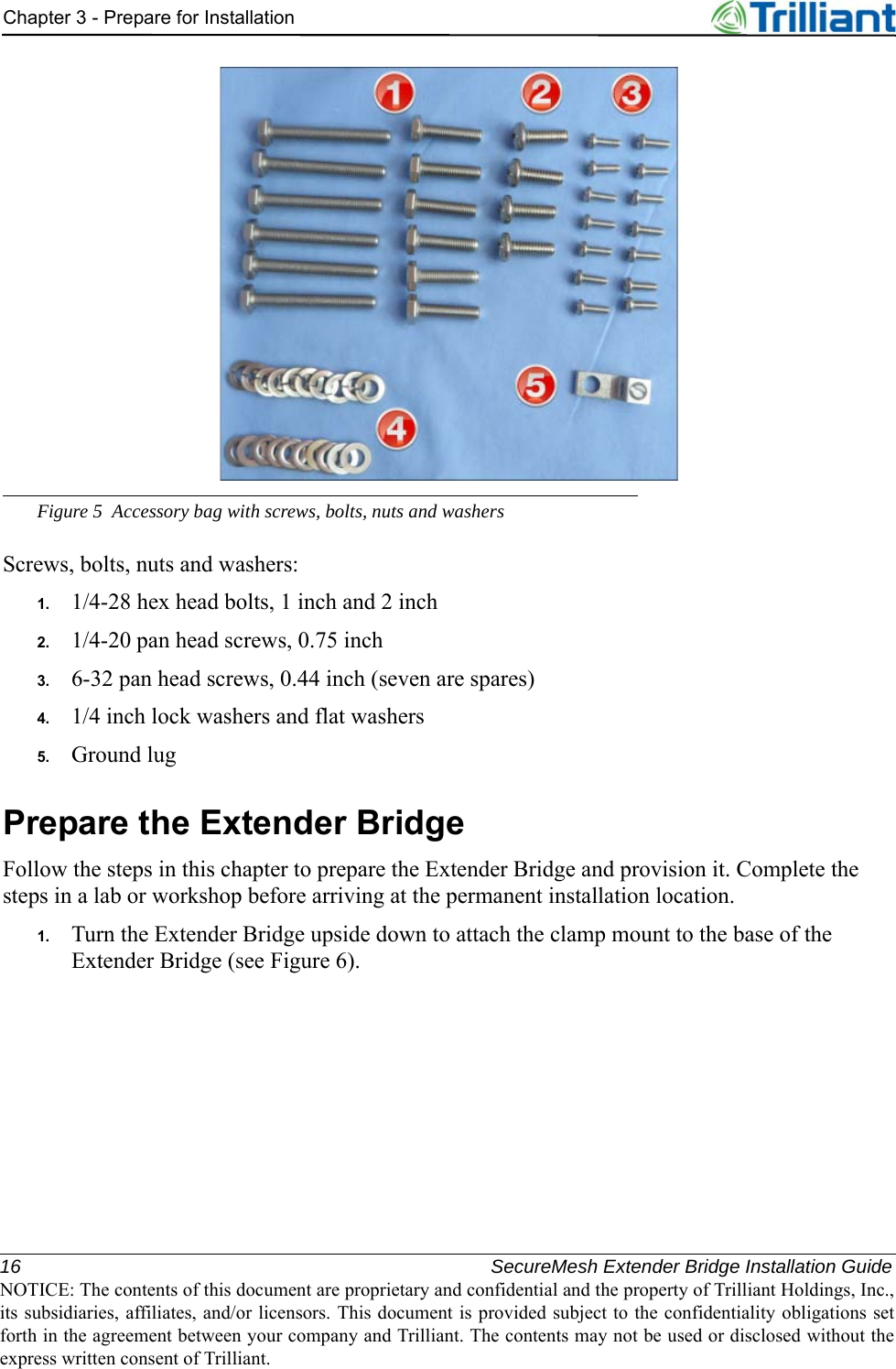 16 SecureMesh Extender Bridge Installation GuideNOTICE: The contents of this document are proprietary and confidential and the property of Trilliant Holdings, Inc.,its subsidiaries, affiliates, and/or licensors. This document is provided subject to the confidentiality obligations setforth in the agreement between your company and Trilliant. The contents may not be used or disclosed without theexpress written consent of Trilliant.Chapter 3 - Prepare for InstallationFigure 5 Accessory bag with screws, bolts, nuts and washersScrews, bolts, nuts and washers:1. 1/4-28 hex head bolts, 1 inch and 2 inch2. 1/4-20 pan head screws, 0.75 inch3. 6-32 pan head screws, 0.44 inch (seven are spares)4. 1/4 inch lock washers and flat washers5. Ground lugPrepare the Extender BridgeFollow the steps in this chapter to prepare the Extender Bridge and provision it. Complete the steps in a lab or workshop before arriving at the permanent installation location.1. Turn the Extender Bridge upside down to attach the clamp mount to the base of the Extender Bridge (see Figure 6).