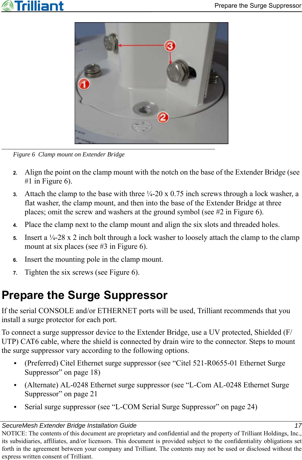 SecureMesh Extender Bridge Installation Guide 17NOTICE: The contents of this document are proprietary and confidential and the property of Trilliant Holdings, Inc.,its subsidiaries, affiliates, and/or licensors. This document is provided subject to the confidentiality obligations setforth in the agreement between your company and Trilliant. The contents may not be used or disclosed without theexpress written consent of Trilliant.Prepare the Surge SuppressorFigure 6 Clamp mount on Extender Bridge2. Align the point on the clamp mount with the notch on the base of the Extender Bridge (see #1 in Figure 6).3. Attach the clamp to the base with three ¼-20 x 0.75 inch screws through a lock washer, a flat washer, the clamp mount, and then into the base of the Extender Bridge at three places; omit the screw and washers at the ground symbol (see #2 in Figure 6).4. Place the clamp next to the clamp mount and align the six slots and threaded holes.5. Insert a ¼-28 x 2 inch bolt through a lock washer to loosely attach the clamp to the clamp mount at six places (see #3 in Figure 6).6. Insert the mounting pole in the clamp mount.7. Tighten the six screws (see Figure 6).Prepare the Surge SuppressorIf the serial CONSOLE and/or ETHERNET ports will be used, Trilliant recommends that you install a surge protector for each port.To connect a surge suppressor device to the Extender Bridge, use a UV protected, Shielded (F/UTP) CAT6 cable, where the shield is connected by drain wire to the connector. Steps to mount the surge suppressor vary according to the following options.•(Preferred) Citel Ethernet surge suppressor (see “Citel 521-R0655-01 Ethernet Surge Suppressor” on page 18)•(Alternate) AL-0248 Ethernet surge suppressor (see “L-Com AL-0248 Ethernet Surge Suppressor” on page 21•Serial surge suppressor (see “L-COM Serial Surge Suppressor” on page 24)