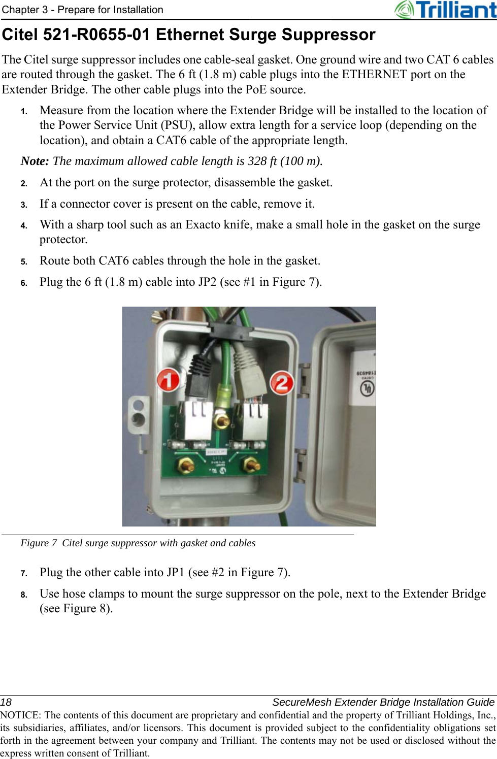 18 SecureMesh Extender Bridge Installation GuideNOTICE: The contents of this document are proprietary and confidential and the property of Trilliant Holdings, Inc.,its subsidiaries, affiliates, and/or licensors. This document is provided subject to the confidentiality obligations setforth in the agreement between your company and Trilliant. The contents may not be used or disclosed without theexpress written consent of Trilliant.Chapter 3 - Prepare for InstallationCitel 521-R0655-01 Ethernet Surge SuppressorThe Citel surge suppressor includes one cable-seal gasket. One ground wire and two CAT 6 cables are routed through the gasket. The 6 ft (1.8 m) cable plugs into the ETHERNET port on the Extender Bridge. The other cable plugs into the PoE source.1. Measure from the location where the Extender Bridge will be installed to the location of the Power Service Unit (PSU), allow extra length for a service loop (depending on the location), and obtain a CAT6 cable of the appropriate length.Note: The maximum allowed cable length is 328 ft (100 m).2. At the port on the surge protector, disassemble the gasket.3. If a connector cover is present on the cable, remove it.4. With a sharp tool such as an Exacto knife, make a small hole in the gasket on the surge protector.5. Route both CAT6 cables through the hole in the gasket.6. Plug the 6 ft (1.8 m) cable into JP2 (see #1 in Figure 7).Figure 7 Citel surge suppressor with gasket and cables7. Plug the other cable into JP1 (see #2 in Figure 7).8. Use hose clamps to mount the surge suppressor on the pole, next to the Extender Bridge (see Figure 8).