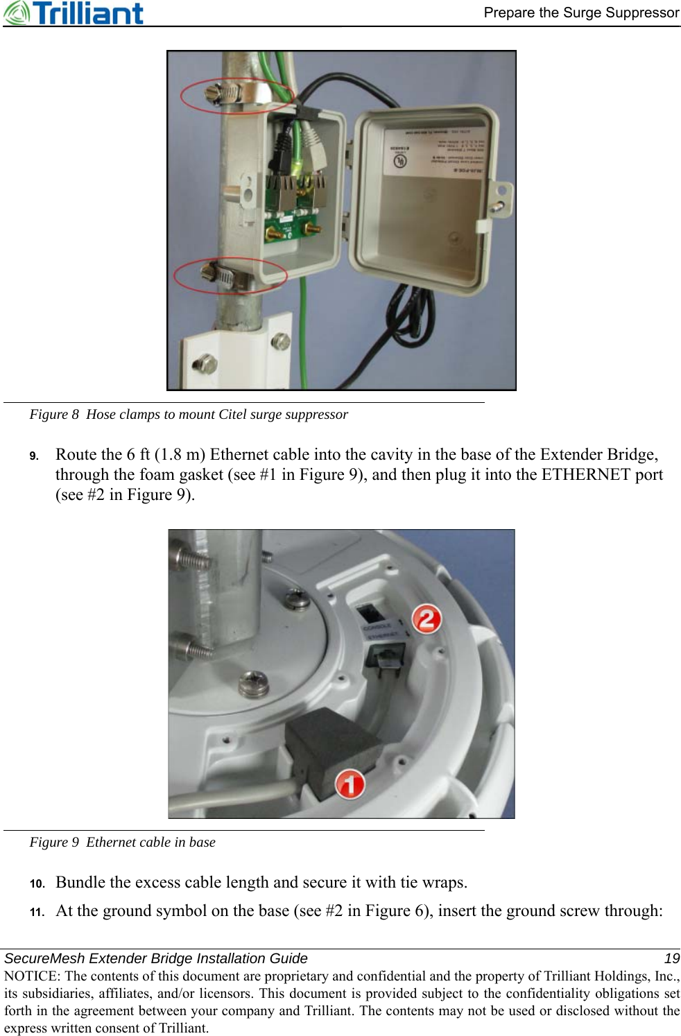 SecureMesh Extender Bridge Installation Guide 19NOTICE: The contents of this document are proprietary and confidential and the property of Trilliant Holdings, Inc.,its subsidiaries, affiliates, and/or licensors. This document is provided subject to the confidentiality obligations setforth in the agreement between your company and Trilliant. The contents may not be used or disclosed without theexpress written consent of Trilliant.Prepare the Surge SuppressorFigure 8 Hose clamps to mount Citel surge suppressor9. Route the 6 ft (1.8 m) Ethernet cable into the cavity in the base of the Extender Bridge, through the foam gasket (see #1 in Figure 9), and then plug it into the ETHERNET port (see #2 in Figure 9).Figure 9 Ethernet cable in base10. Bundle the excess cable length and secure it with tie wraps.11. At the ground symbol on the base (see #2 in Figure 6), insert the ground screw through: