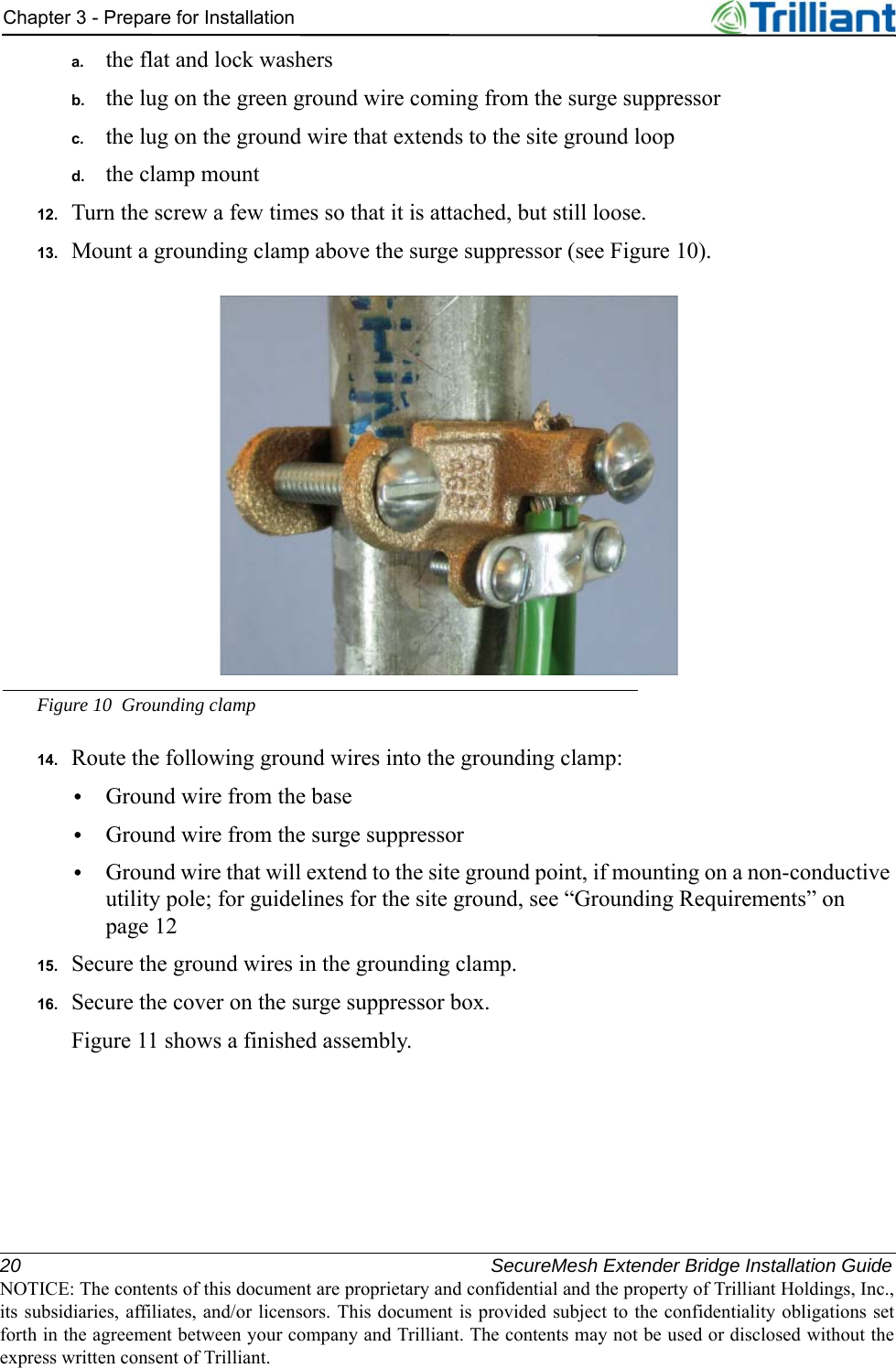 20 SecureMesh Extender Bridge Installation GuideNOTICE: The contents of this document are proprietary and confidential and the property of Trilliant Holdings, Inc.,its subsidiaries, affiliates, and/or licensors. This document is provided subject to the confidentiality obligations setforth in the agreement between your company and Trilliant. The contents may not be used or disclosed without theexpress written consent of Trilliant.Chapter 3 - Prepare for Installationa. the flat and lock washersb. the lug on the green ground wire coming from the surge suppressorc. the lug on the ground wire that extends to the site ground loopd. the clamp mount12. Turn the screw a few times so that it is attached, but still loose.13. Mount a grounding clamp above the surge suppressor (see Figure 10).Figure 10 Grounding clamp14. Route the following ground wires into the grounding clamp:•Ground wire from the base•Ground wire from the surge suppressor•Ground wire that will extend to the site ground point, if mounting on a non-conductive utility pole; for guidelines for the site ground, see “Grounding Requirements” on page 1215. Secure the ground wires in the grounding clamp.16. Secure the cover on the surge suppressor box.Figure 11 shows a finished assembly.