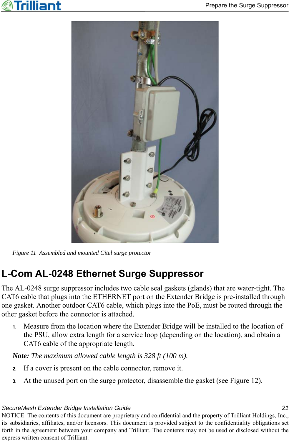 SecureMesh Extender Bridge Installation Guide 21NOTICE: The contents of this document are proprietary and confidential and the property of Trilliant Holdings, Inc.,its subsidiaries, affiliates, and/or licensors. This document is provided subject to the confidentiality obligations setforth in the agreement between your company and Trilliant. The contents may not be used or disclosed without theexpress written consent of Trilliant.Prepare the Surge SuppressorFigure 11 Assembled and mounted Citel surge protectorL-Com AL-0248 Ethernet Surge SuppressorThe AL-0248 surge suppressor includes two cable seal gaskets (glands) that are water-tight. The CAT6 cable that plugs into the ETHERNET port on the Extender Bridge is pre-installed through one gasket. Another outdoor CAT6 cable, which plugs into the PoE, must be routed through the other gasket before the connector is attached.1. Measure from the location where the Extender Bridge will be installed to the location of the PSU, allow extra length for a service loop (depending on the location), and obtain a CAT6 cable of the appropriate length.Note: The maximum allowed cable length is 328 ft (100 m).2. If a cover is present on the cable connector, remove it.3. At the unused port on the surge protector, disassemble the gasket (see Figure 12).