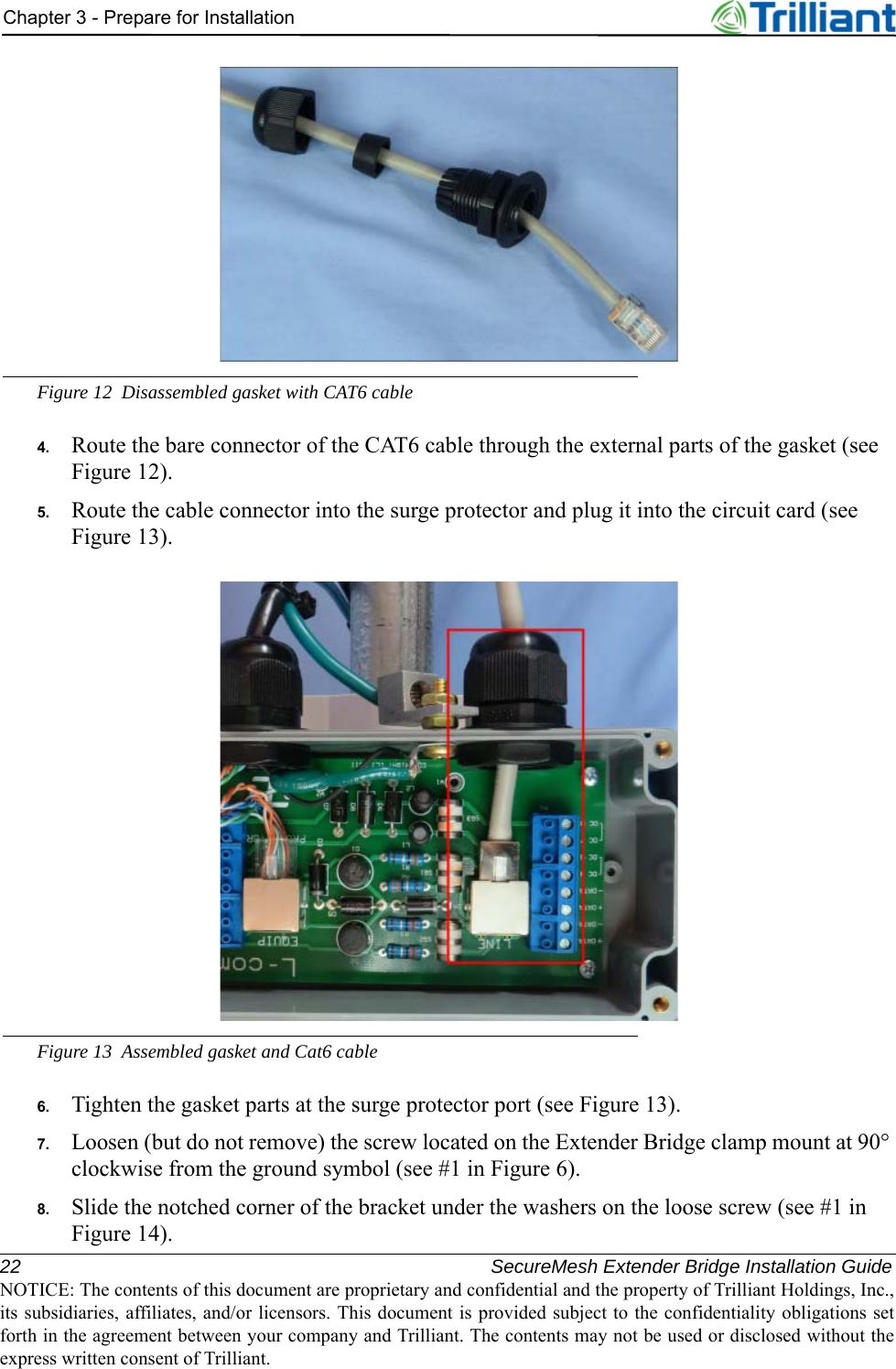 22 SecureMesh Extender Bridge Installation GuideNOTICE: The contents of this document are proprietary and confidential and the property of Trilliant Holdings, Inc.,its subsidiaries, affiliates, and/or licensors. This document is provided subject to the confidentiality obligations setforth in the agreement between your company and Trilliant. The contents may not be used or disclosed without theexpress written consent of Trilliant.Chapter 3 - Prepare for InstallationFigure 12 Disassembled gasket with CAT6 cable4. Route the bare connector of the CAT6 cable through the external parts of the gasket (see Figure 12).5. Route the cable connector into the surge protector and plug it into the circuit card (see Figure 13).Figure 13 Assembled gasket and Cat6 cable6. Tighten the gasket parts at the surge protector port (see Figure 13).7. Loosen (but do not remove) the screw located on the Extender Bridge clamp mount at 90° clockwise from the ground symbol (see #1 in Figure 6).8. Slide the notched corner of the bracket under the washers on the loose screw (see #1 in Figure 14).
