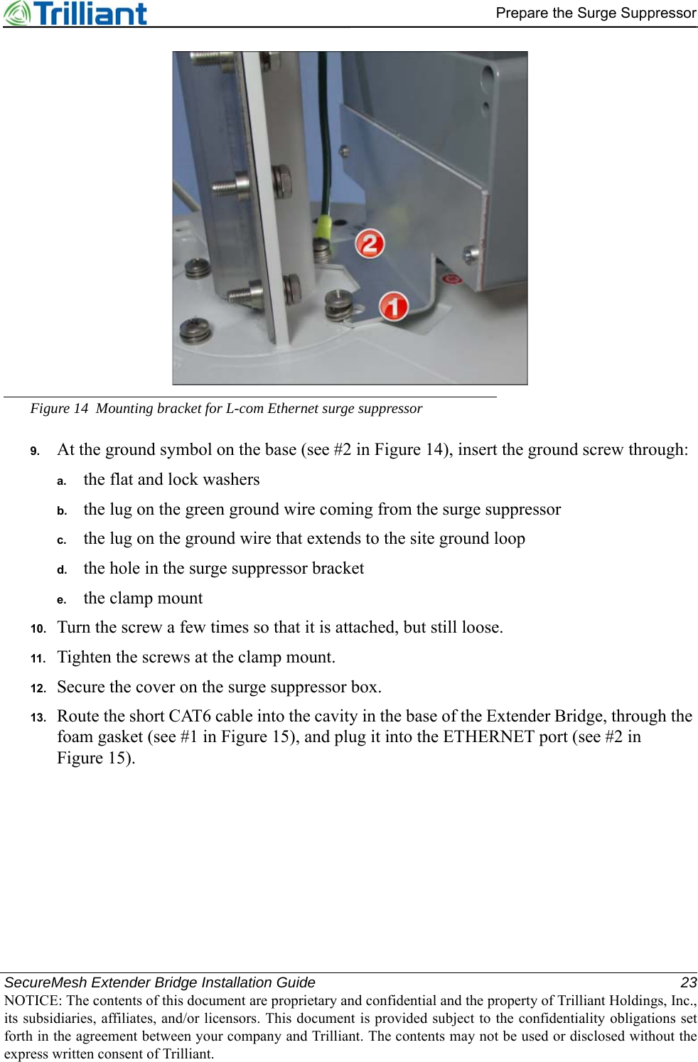 SecureMesh Extender Bridge Installation Guide 23NOTICE: The contents of this document are proprietary and confidential and the property of Trilliant Holdings, Inc.,its subsidiaries, affiliates, and/or licensors. This document is provided subject to the confidentiality obligations setforth in the agreement between your company and Trilliant. The contents may not be used or disclosed without theexpress written consent of Trilliant.Prepare the Surge SuppressorFigure 14 Mounting bracket for L-com Ethernet surge suppressor9. At the ground symbol on the base (see #2 in Figure 14), insert the ground screw through:a. the flat and lock washersb. the lug on the green ground wire coming from the surge suppressorc. the lug on the ground wire that extends to the site ground loopd. the hole in the surge suppressor brackete. the clamp mount10. Turn the screw a few times so that it is attached, but still loose.11. Tighten the screws at the clamp mount.12. Secure the cover on the surge suppressor box.13. Route the short CAT6 cable into the cavity in the base of the Extender Bridge, through the foam gasket (see #1 in Figure 15), and plug it into the ETHERNET port (see #2 in Figure 15).