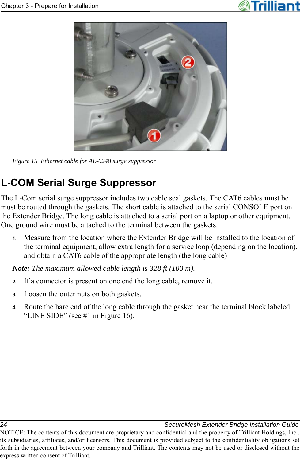 24 SecureMesh Extender Bridge Installation GuideNOTICE: The contents of this document are proprietary and confidential and the property of Trilliant Holdings, Inc.,its subsidiaries, affiliates, and/or licensors. This document is provided subject to the confidentiality obligations setforth in the agreement between your company and Trilliant. The contents may not be used or disclosed without theexpress written consent of Trilliant.Chapter 3 - Prepare for InstallationFigure 15 Ethernet cable for AL-0248 surge suppressorL-COM Serial Surge SuppressorThe L-Com serial surge suppressor includes two cable seal gaskets. The CAT6 cables must be must be routed through the gaskets. The short cable is attached to the serial CONSOLE port on the Extender Bridge. The long cable is attached to a serial port on a laptop or other equipment. One ground wire must be attached to the terminal between the gaskets.1. Measure from the location where the Extender Bridge will be installed to the location of the terminal equipment, allow extra length for a service loop (depending on the location), and obtain a CAT6 cable of the appropriate length (the long cable)Note: The maximum allowed cable length is 328 ft (100 m).2. If a connector is present on one end the long cable, remove it.3. Loosen the outer nuts on both gaskets.4. Route the bare end of the long cable through the gasket near the terminal block labeled “LINE SIDE” (see #1 in Figure 16).