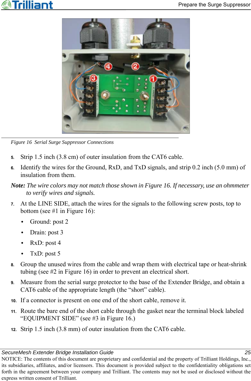 SecureMesh Extender Bridge Installation Guide 25NOTICE: The contents of this document are proprietary and confidential and the property of Trilliant Holdings, Inc.,its subsidiaries, affiliates, and/or licensors. This document is provided subject to the confidentiality obligations setforth in the agreement between your company and Trilliant. The contents may not be used or disclosed without theexpress written consent of Trilliant.Prepare the Surge SuppressorFigure 16 Serial Surge Suppressor Connections5. Strip 1.5 inch (3.8 cm) of outer insulation from the CAT6 cable.6. Identify the wires for the Ground, RxD, and TxD signals, and strip 0.2 inch (5.0 mm) of insulation from them.Note: The wire colors may not match those shown in Figure 16. If necessary, use an ohmmeter to verify wires and signals.7. At the LINE SIDE, attach the wires for the signals to the following screw posts, top to bottom (see #1 in Figure 16):•Ground: post 2•Drain: post 3•RxD: post 4•TxD: post 58. Group the unused wires from the cable and wrap them with electrical tape or heat-shrink tubing (see #2 in Figure 16) in order to prevent an electrical short.9. Measure from the serial surge protector to the base of the Extender Bridge, and obtain a CAT6 cable of the appropriate length (the “short” cable).10. If a connector is present on one end of the short cable, remove it.11. Route the bare end of the short cable through the gasket near the terminal block labeled “EQUIPMENT SIDE” (see #3 in Figure 16.)12. Strip 1.5 inch (3.8 mm) of outer insulation from the CAT6 cable.