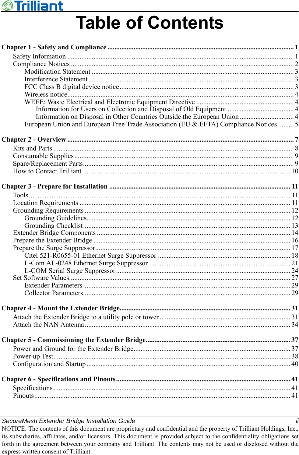 SecureMesh Extender Bridge Installation Guide iiNOTICE: The contents of this document are proprietary and confidential and the property of Trilliant Holdings, Inc.,its subsidiaries, affiliates, and/or licensors. This document is provided subject to the confidentiality obligations setforth in the agreement between your company and Trilliant. The contents may not be used or disclosed without theexpress written consent of Trilliant.Table of ContentsChapter 1 - Safety and Compliance ........................................................................................................... 1Safety Information .................................................................................................................................. 1Compliance Notices ................................................................................................................................ 2Modification Statement .................................................................................................................... 3Interference Statement...................................................................................................................... 3FCC Class B digital device notice.................................................................................................... 3Wireless notice.................................................................................................................................. 4WEEE: Waste Electrical and Electronic Equipment Directive ........................................................ 4Information for Users on Collection and Disposal of Old Equipment ...................................... 4Information on Disposal in Other Countries Outside the European Union ............................... 4European Union and European Free Trade Association (EU &amp; EFTA) Compliance Notices ......... 5Chapter 2 - Overview .................................................................................................................................. 7Kits and Parts .......................................................................................................................................... 8Consumable Supplies.............................................................................................................................. 9Spare/Replacement Parts......................................................................................................................... 9How to Contact Trilliant ....................................................................................................................... 10Chapter 3 - Prepare for Installation ........................................................................................................ 11Tools...................................................................................................................................................... 11Location Requirements ......................................................................................................................... 11Grounding Requirements ...................................................................................................................... 12Grounding Guidelines..................................................................................................................... 12Grounding Checklist....................................................................................................................... 13Extender Bridge Components ............................................................................................................... 14Prepare the Extender Bridge ................................................................................................................. 16Prepare the Surge Suppressor................................................................................................................ 17Citel 521-R0655-01 Ethernet Surge Suppressor ............................................................................ 18L-Com AL-0248 Ethernet Surge Suppressor ................................................................................. 21L-COM Serial Surge Suppressor.................................................................................................... 24Set Software Values............................................................................................................................... 27Extender Parameters ....................................................................................................................... 29Collector Parameters....................................................................................................................... 29Chapter 4 - Mount the Extender Bridge.................................................................................................. 31Attach the Extender Bridge to a utility pole or tower ........................................................................... 31Attach the NAN Antenna...................................................................................................................... 34Chapter 5 - Commissioning the Extender Bridge................................................................................... 37Power and Ground for the Extender Bridge.......................................................................................... 37Power-up Test........................................................................................................................................ 38Configuration and Startup ..................................................................................................................... 40Chapter 6 - Specifications and Pinouts.................................................................................................... 41Specifications ........................................................................................................................................ 41Pinouts................................................................................................................................................... 41