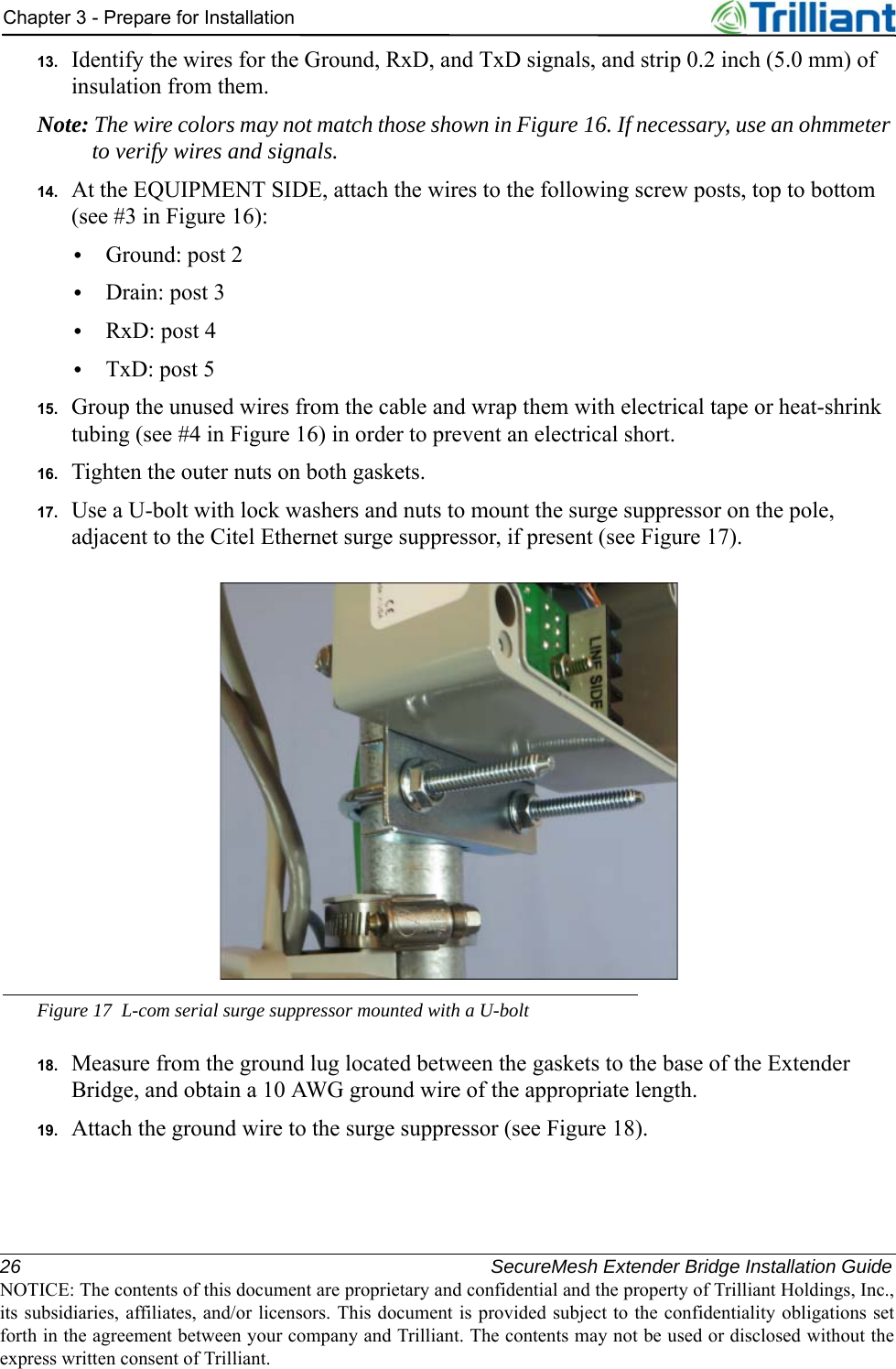 26 SecureMesh Extender Bridge Installation GuideNOTICE: The contents of this document are proprietary and confidential and the property of Trilliant Holdings, Inc.,its subsidiaries, affiliates, and/or licensors. This document is provided subject to the confidentiality obligations setforth in the agreement between your company and Trilliant. The contents may not be used or disclosed without theexpress written consent of Trilliant.Chapter 3 - Prepare for Installation13. Identify the wires for the Ground, RxD, and TxD signals, and strip 0.2 inch (5.0 mm) of insulation from them.Note: The wire colors may not match those shown in Figure 16. If necessary, use an ohmmeter to verify wires and signals.14. At the EQUIPMENT SIDE, attach the wires to the following screw posts, top to bottom (see #3 in Figure 16):•Ground: post 2•Drain: post 3•RxD: post 4•TxD: post 515. Group the unused wires from the cable and wrap them with electrical tape or heat-shrink tubing (see #4 in Figure 16) in order to prevent an electrical short.16. Tighten the outer nuts on both gaskets.17. Use a U-bolt with lock washers and nuts to mount the surge suppressor on the pole, adjacent to the Citel Ethernet surge suppressor, if present (see Figure 17).Figure 17 L-com serial surge suppressor mounted with a U-bolt18. Measure from the ground lug located between the gaskets to the base of the Extender Bridge, and obtain a 10 AWG ground wire of the appropriate length.19. Attach the ground wire to the surge suppressor (see Figure 18).