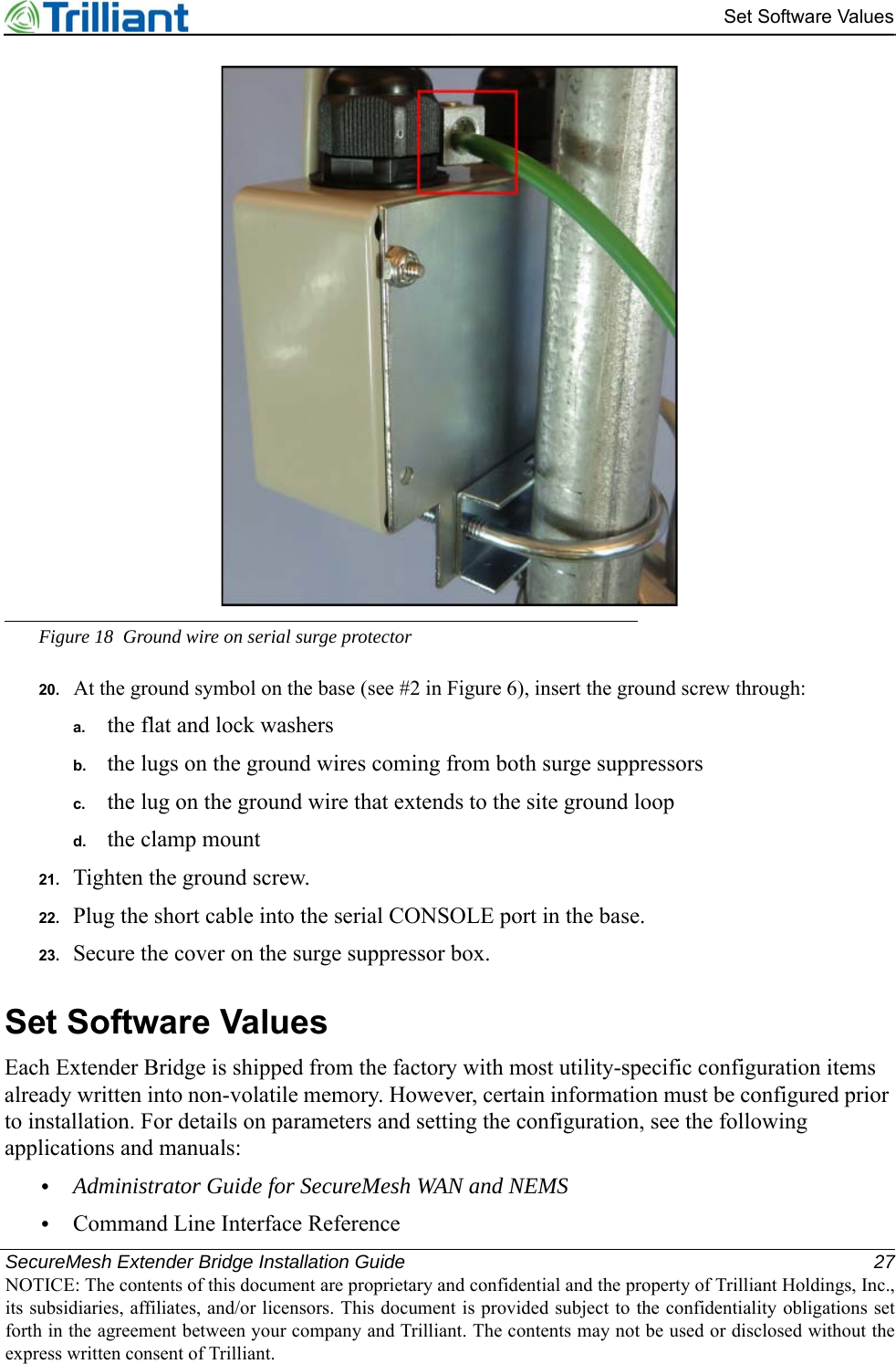 SecureMesh Extender Bridge Installation Guide 27NOTICE: The contents of this document are proprietary and confidential and the property of Trilliant Holdings, Inc.,its subsidiaries, affiliates, and/or licensors. This document is provided subject to the confidentiality obligations setforth in the agreement between your company and Trilliant. The contents may not be used or disclosed without theexpress written consent of Trilliant.Set Software ValuesFigure 18 Ground wire on serial surge protector20. At the ground symbol on the base (see #2 in Figure 6), insert the ground screw through:a. the flat and lock washersb. the lugs on the ground wires coming from both surge suppressorsc. the lug on the ground wire that extends to the site ground loopd. the clamp mount21. Tighten the ground screw.22. Plug the short cable into the serial CONSOLE port in the base.23. Secure the cover on the surge suppressor box.Set Software ValuesEach Extender Bridge is shipped from the factory with most utility-specific configuration items already written into non-volatile memory. However, certain information must be configured prior to installation. For details on parameters and setting the configuration, see the following applications and manuals:•Administrator Guide for SecureMesh WAN and NEMS•Command Line Interface Reference