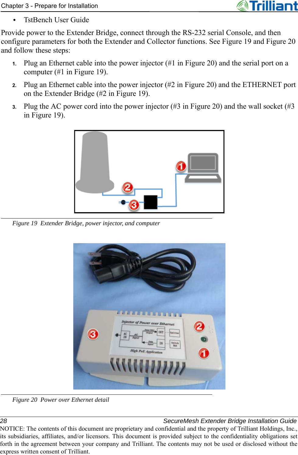 28 SecureMesh Extender Bridge Installation GuideNOTICE: The contents of this document are proprietary and confidential and the property of Trilliant Holdings, Inc.,its subsidiaries, affiliates, and/or licensors. This document is provided subject to the confidentiality obligations setforth in the agreement between your company and Trilliant. The contents may not be used or disclosed without theexpress written consent of Trilliant.Chapter 3 - Prepare for Installation•TstBench User GuideProvide power to the Extender Bridge, connect through the RS-232 serial Console, and then configure parameters for both the Extender and Collector functions. See Figure 19 and Figure 20 and follow these steps: 1. Plug an Ethernet cable into the power injector (#1 in Figure 20) and the serial port on a computer (#1 in Figure 19).2. Plug an Ethernet cable into the power injector (#2 in Figure 20) and the ETHERNET port on the Extender Bridge (#2 in Figure 19).3. Plug the AC power cord into the power injector (#3 in Figure 20) and the wall socket (#3 in Figure 19).Figure 19 Extender Bridge, power injector, and computerFigure 20 Power over Ethernet detail