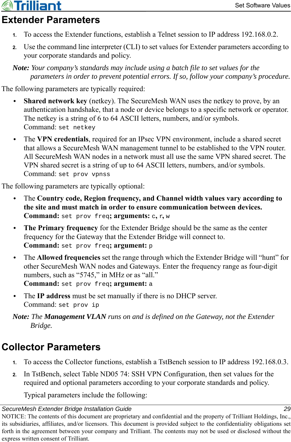 SecureMesh Extender Bridge Installation Guide 29NOTICE: The contents of this document are proprietary and confidential and the property of Trilliant Holdings, Inc.,its subsidiaries, affiliates, and/or licensors. This document is provided subject to the confidentiality obligations setforth in the agreement between your company and Trilliant. The contents may not be used or disclosed without theexpress written consent of Trilliant.Set Software ValuesExtender Parameters1. To access the Extender functions, establish a Telnet session to IP address 192.168.0.2.2. Use the command line interpreter (CLI) to set values for Extender parameters according to your corporate standards and policy.Note: Your company’s standards may include using a batch file to set values for the parameters in order to prevent potential errors. If so, follow your company’s procedure.The following parameters are typically required:•Shared network key (netkey). The SecureMesh WAN uses the netkey to prove, by an authentication handshake, that a node or device belongs to a specific network or operator. The netkey is a string of 6 to 64 ASCII letters, numbers, and/or symbols.Command: set netkey•The VPN credentials, required for an IPsec VPN environment, include a shared secret that allows a SecureMesh WAN management tunnel to be established to the VPN router. All SecureMesh WAN nodes in a network must all use the same VPN shared secret. The VPN shared secret is a string of up to 64 ASCII letters, numbers, and/or symbols.Command: set prov vpnssThe following parameters are typically optional:•The Country code, Region frequency, and Channel width values vary according to the site and must match in order to ensure communication between devices.Command: set prov freq; arguments: c, r, w•The Primary frequency for the Extender Bridge should be the same as the center frequency for the Gateway that the Extender Bridge will connect to.Command: set prov freq; argument: p•The Allowed frequencies set the range through which the Extender Bridge will “hunt” for other SecureMesh WAN nodes and Gateways. Enter the frequency range as four-digit numbers, such as “5745,” in MHz or as “all.”Command: set prov freq; argument: a•The IP address must be set manually if there is no DHCP server.Command: set prov ipNote: The Management VLAN runs on and is defined on the Gateway, not the Extender Bridge.Collector Parameters1. To access the Collector functions, establish a TstBench session to IP address 192.168.0.3.2. In TstBench, select Table ND05 74: SSH VPN Configuration, then set values for the required and optional parameters according to your corporate standards and policy.Typical parameters include the following: